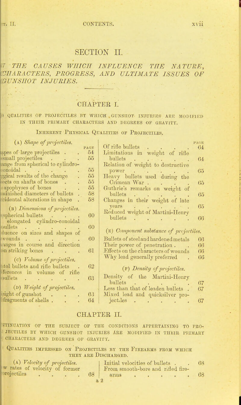 SECTION II. THE CAUSES WHICH INFLUENCE THE NATURE, [OIIARACTERS, PROGRESS, AND ULTIMATE ISSUES OF [GUNSHOT INJURIES. CHAPTER I. ) QOAUTIES OP PROJECTILES BY WHICH . GUNSriOT INJURIES ARR MODIFIED IN THEIR PRIMARY CHARACTERS AND DEGREES OP GRAVITY. Inherent Physical Qualities op Projectiles. (a) Sha^ie of projectiles. PAGE jipes of large projectiles . . 64 small projectiles ... 66 I'lnge from spherical to cylindro- onoidal ..... 55 ■gical results of the change . 66 8ct8 on shafts of bones . . 65 . apophyses of bones . . 65 uuiaished diameters of bullets . 68 idental alterations in shape . 58 (b) Dimensions of jirojectiles. • spherical bullets ... 60 elongated cylindro-conoidal lullets GO iuence on sizes and shapes of vounds ..... 60 inges in course and direction in stiiking bones ... 61 (c) Volume of projectiles. itol bullets and ride bullets . 62 Terences in volume of rifle aidlets 63 (d) Weight of prcjeetiles, jight of gunshot . . .63 fragments of shells ... 64 Of rifle biUlets . . . . Limitations in weight of rifle bullets Relation of weight to destructive power ..... Heavy bullets used during the Crimean War .... Guthrie's remarks on weight of bullets ..... Changes in their weight of late years . . . . . Reduced weight of Martini-Henry bullets ..... PAOK 64 64 65 65 65 65 66 (e) Co7nponent substance of iij-cjectiles. Bullets of steelandhardenedmetals 66 Their power of penetration . . 66 Effects on the characters of wounds 66 Why lead generally prefeiTed . 66 (p) Density of projectiles. Density of the Martini-Henry bullets 67 Less than that of leaden bullets . 67 Mixed lead and quicksilver pro- jectiles 67 CHAPTER II. JTINUATION OP THE SUBJECT OP THE CONDITIONS APPERTAINING TO PRO- jectiles by which gunshot injuries are modified in their primary . characters and degrees op gravii'y. ' Qualities impressed on Projectiles by the Firearms from which they are discharsed. Initial velocities of bullets . . 68 From smooth-bore and nfled fii'e- 68 arms 68 a 2 (a) Velocity of projectiles. w rates of velocity oi' former •Jrojectiles ....