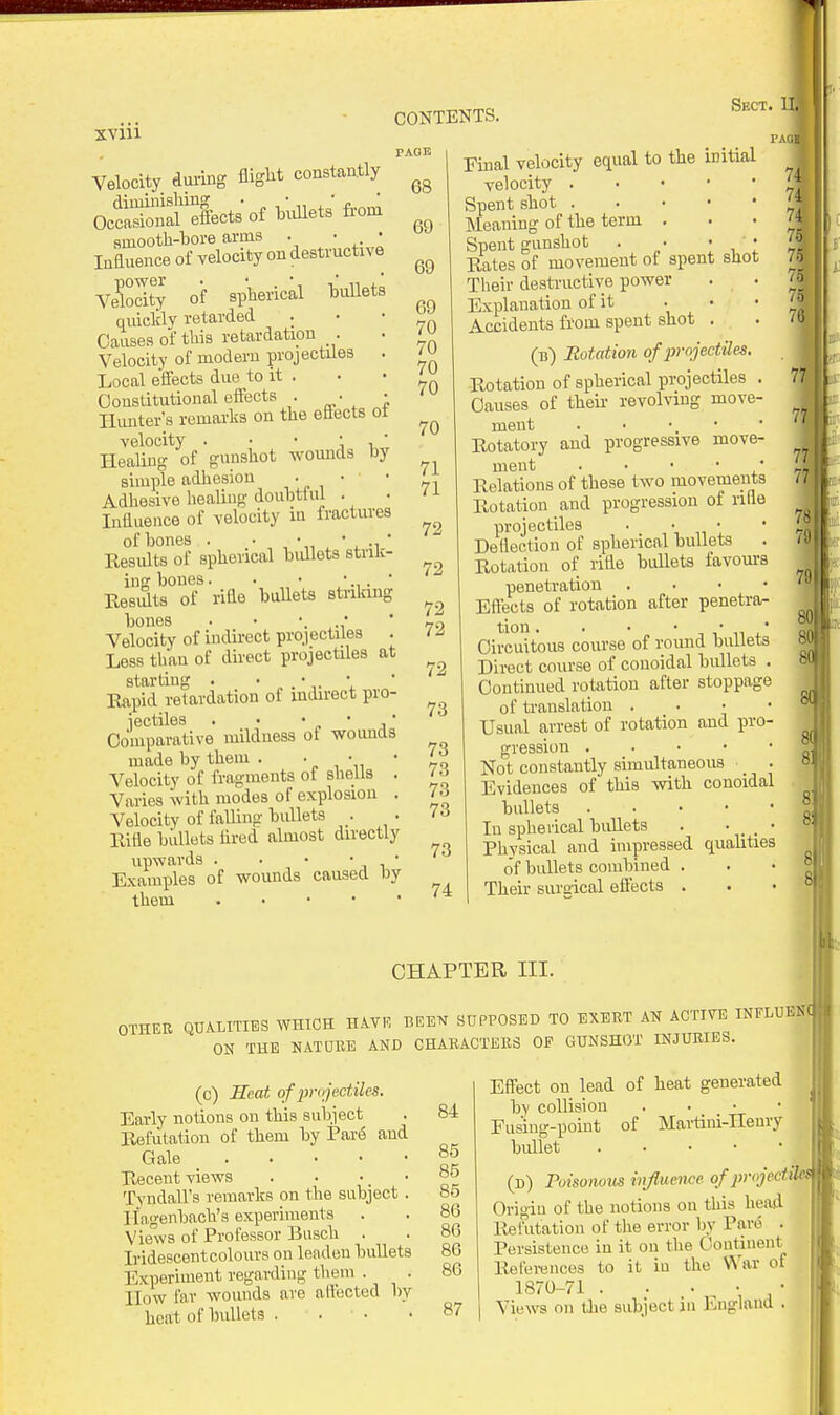 Sect. Velocity during AigW constantly OcSSiS'^ets of bullet; from smooth-bore arms . • . ' lafluence of velocity on destructive vJlodty of spherical bvillets quickly retarded Causes of this retardation . Velocity of modern projectiles . Local effects due to it . Oonslitutional effects . • • Ilimter's remarks on the eflects ot velocity . • • ; ,  IleaUng of gunshot woimds by simple adhesion • , '  Adhesive healing doubtful . Influence of velocity m fractures of bones . • • • * Kesults of spherical bidlets strik- inp; bones . • • ., . ' Res;Sts of rifle bullets striking bones . • Velocity of indirect projectiles . Less than of direct projectiles at starting . • . •,. Rapid retardation of indirect pro- iectiles . • * ^  i Comparative mildness of wounds made by them . • , • , ' Velocity of fragments of shells . Varies with modes of explosion . Velocity of falling bullets . Rifle bullets flred almost directly upwards . ■ • ' , i ' Examples of wounds caused by them PAGE 68 69 69 PA 69 70 70 70 70 70 71 71 72 72 72 72 72 73 73 73 73 73 73 74 Fiual velocity equal to the initial velocity Spent shot Meaning of the term . Spent gunshot . ■ • • Rates of movement of spent shot Their destructive power Explanation of it Accidents from spent shot . (b) Rotation of projectiles. Rotation of spherical projectiles . Causes of their revolving move- ment . ■ • • • Rotatory and progressive move- ment . ■ • • • Relations of these two movements Rotation and progression of nlle projectiles . . • • Deflection of spherical bullets . Rotation of rifle bullets favours penetration . . • • Effects of rotation after penetra- tion . . • ■ J i' n i.' Circuitous course of round bullets Direct course of conoidal bidlets . Continued rotation after stoppage of translation . . • • Usual arrest of rotation and pro- gression . . • • • Not constantly simultaneous _ . Evidences of this with conoidal bullets In spherical buUets . •,. . ' Physical and impressed qualities of bullets combined . Their surgical eflects . CHAPTER III. OTHER QUALITIES WHICH HAVR BEEN SUPPOSED TO EXERT AN ACTIVE INFLUEN ON TUB NAT DUE AND CHABACTEES OP GUNSHOT INJURIES. (c) Seat of projectiles. Early notions on this subject Refutation of them by Par6 and Gale _ Recent views . . • _ • Tyndall's remarks on the subject. Ilagenbach's experiments . Views of Professor Busch . Iridescentcolours on leaden bullets Experiment regarding them . How far wounds are attected by heat of buUets . . ■ • 84 85 85 85 86 86 86 86 87 Efiect on lead of heat generated by collision . . • • Eusing-point of Martini-IIenry bullet (d) Poisonous inftumce of projcdil Origin of the notions on this head lletutation of the error by Pare . Persistence in it on the Continent References to it in the War of 1870-71 . . • • • Views on the subject in England .