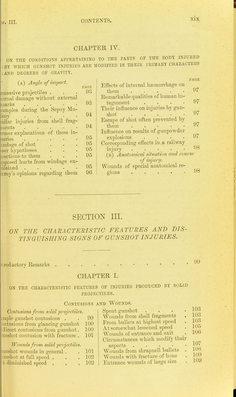 rr. III. CHAPTER IV. ON THE CONDITIOXS APPERTAINING TO THE PARTS OF THE BODY INJURED BY WHICH GUNSHOT INJURIES ARE MODIFIED IN THEIR PRIMARY CHARACTERS .AND DEGREES OF GRAVITY. (a) Angle of impact. fimassive projectiles . 3rnal damage without external uarks . . . • • lamples during tlie Sepoy Mu- iny . • • • ^ • laifar injuries from shell frag- i:.ients . . ■ • _ • •nier explanations of these in- LU'ies . . . . • ndage of shot ■ler hypotheses nectious to them jposed hui-ts from windage ex- )lained . . . _ • rrey's opinions regarding them PAGl! 9.3 93 94 94 95 95 95 95 95 96 Effects of internal htemorrhage on PAGE them Kemarkable qualities of human in- tegument .... Their influence on injuries by gun- shot . . . • • Escape of shot often prevented hy them . . . . • Influence on results of gunpowder explosions . . . • Corresponding effects in a railway injury ..... (b) Anatomical situation and course of injury. Wounds of special anatomical re- gions . . . . • 98 97 97 97 97 97 98 SECTION III. ON THE CHARACTERISTIC FEATURES AND DIS- TINGUISHING SIGNS OF GUNSHOT INJURIES. '■ ;roductoi7 Eemarks 99 CHAPTER I. ON THE CHARACTERISTIC FEATURES OF INJURIES PRODUCED BY SOLID PROJECTILES. OONTUSIONS Contusions from solid jirojectiles. nple gunshot contusions . . 99 ■ntusions from glancing gunshot 100 ;lirect contusions from gunshot. 100 inshot contusion with fracture . 101 Wounds from solid projectiles. inshot wounds in general . . 101 uishot at full speed . , . 102 I. diminished speed . . . 102 AND Wounds. Spent gimshot . . Wounds from shell fragments Erom bullets at highest speed At somewhat lessened speed Wounds of entrance and exit Circumstances which modify their aspects . . . ■ • Wounds from shrapnell bullets . Wounds with fracture of bone Entrance Avounds of large size 103 103 103 105 106 107 108 109 109