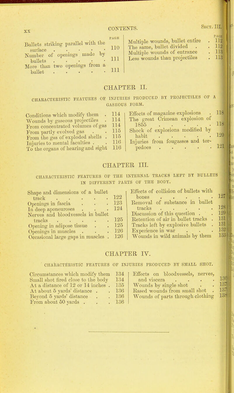 Skct.II Bullets striking parallel witli tlie surliice . • • • • Number of openings made by bullets . . • : • More than two openings from a bullet Ill 110 111 Multiple wounds, bullet entire The same, bullet divided Multiple wounds of entrance Less woimds than projectiles I'AQ 11! Ill 111 lis CHAPTER II. CHARACTERISTIC FEATURES OF INJURIES PRODUCED BY TROJECTILES OF A GASEOUS FORM. Conditions which modify them . Wounds by gaseous projectiles . From concentrated volumes of gas From partly evolved gas From the gas of exploded slicUs , Injuries to mental faculties . To the organs of hearing and sight 114 114 114 115 115 11« 116 Eifects of magazine explosions The great Oriiueau explosion of 1855 . . ... Shock of explosions modified by habit Injuries from fougasses and tor- pedoes 118 118 120| 121 CHAPTER III. CHARACTERISTIC FEATURES OF THE INTERNAL TRACKS LEFT BY BULLETS IN DIFFERENT I'AliTS OF THE BODY. Shape and dimensions of a bullet track 122 Openings in fascia . . .123 In deep aponeuroses . . . 124 Nerves aud bloodvessels in bullet tracks ..... 125 Opening in adipose tissue . .125 Openings in muscles . . ,126 Occasional large gaps in muscles . 126 Effects of collision of bullets with bones Removal of substance in bullet tracks .... Discussion of this question . Retention of air in bullet tracks Tracks left by explosive bullets Expeiience in war AVounds in wild animals by them 12! CHAPTER IV. CHARACTERISTIC FEATURES OF INJURIES PRODUCED BY SMALL SHOT. Circumstances which modify them 134 Small shot fired close to the body 134 At a distance of 12 or 14 inches . 135 At about 5 yards' distance . . 136 Beyond 5 yards' distance . .136 From about 50 yards . . .136 Effects on bloodvessels, nei-ves, and viscera . . . ' Wounds by single shot . . 13^ Rased wounds from small shot . 13( Wounds of parts through clothing 13f