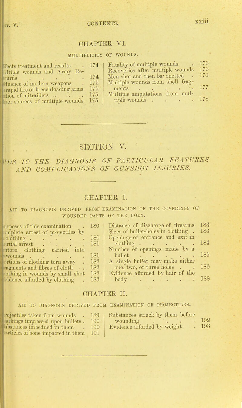 r. V. CHAPTER VI. MULTIPLICITY OF WOUNDS. , cts treatment and results . 174 iltiple wounds and Army Ee- urns 174 iueuce of modern weapons . 175 I rapid tire of breecliloading- arms 175 l;tiou of mitraiUers . . . 175 : jer soiu'ces of multiple woimds 175 Fatality of multiple wounds . 176 Kecoveries after multiple wounds 170 Men shot and then bayouetted . 176 Multiple wounds from shell frag- ments . . . . ■ 177 Multiple amputations from mul- tiple woimds . . . .178 ^ , / , . SECTION V. ■ ^DS TO THE DIAGNOSIS OF PARTICULAR FEATURES i AND COMPLICATIONS OF GUNSHOT INJURIES. CHAPTER I. AID TO DIAGNOSIS DERIVED FROM' EXAMINATION OF THE COVEEINGS OF WOUNDED PARTS OF THE BODY. irposes of this examination . 180 implete arrest of projectiles hy clothing 180 ,rtial arrest .... 181 itoru clothing carried into wounds . . . . .181 irtious of clothing torn away . 182 agments and fibres of cloth . 182 othing in wounds by small shot 182 . ideuce afforded by clothing . 183 Distance of discharge of firearms Sizes of bullet-holes in clothing . Openings of entrance and exit in clothing ..... Nximber of openings made by a bullet . . . . A sirgle buUet may make either one, two, or three holes . Evidence aflbrded by hair of the body CHAPTER II. AID TO DIAGNOSIS DEKIVED PROM EXAMINATION OF PROJECTILES. •ojectiles taken from wounds . 189 arkiugs impressed upon bullets . 190 'ubstances imbedded in them . 190 :irticle3 of bone impacted iu them 191 Substances struck by them before wouuding .... Evidence allbrded by weight 183 183 184 185 186 188 192 193