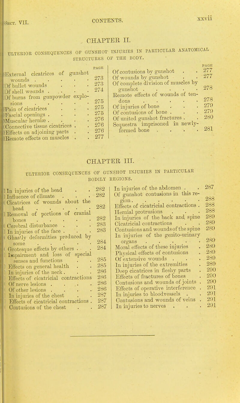 XXVll CHAPTER II. ULTERIOR CONSEQUHNCES OP GUNSHOT INJURIES IN PARTICULAR ANATOMICAL STRUCTURES OP THE BODY. xtevual cicatrices of gaushot woiiucls . If bullet wounds H' shell woimds . Jt bums from gunpowder explo- sions Paiu of cicatrices Tascial openings . Muscular hernise . _ ('onnective tissue cicatrices 1 :rtects on adjoining parts Keuiote effects on muscles PAGE 273 27.3 274 275 275 275 276 276 276 277 PAGE Of contusions by gunshot . . 277 Of wounds by gunshot . . 277 Of complete division of muscles by gunshot 278 Remote effects of wounds of ten- dons ..... 278 Of injuries of bone . . . 279 Of contusions of bone . . . 279 Of united gunshot fractures . . 280 Sequestra imprisoned in newly- formed bone .... 281 CHAPTER III. ULTERIOR CONSEQUENCES OP GUNSHOT INJURIES IN PARTICULAR BODILT REGIONS. I In injuries of the head I Influence of climate Cicatrices of woimds about the head . • • • . • 1 Removal of portions of cranial bones ..... Cerebral disturbance . 1 In injm-ies of the face . Ghastly deformities produced by some . . . . • Grotesque efiects by others . _ ■ Impairment and loss of special senses and functions Effects on general health In injuries of the neck . . _ . Effects of cicatricial contractions Of nerve lesions . ... Of other lesions .... In injuries of the chest Efiects of cicatricial contractions . Contusions of the chest 282 282 282 282 283 283 284 284 285 285 286 286 286 286 287 287 287 In injiiries of the abdomen . Of gunshot contusions in this re- gion Effects of cicatricial contractions . Hernial protrusions . . _ . In injuries of the back and spine Cicatricial contractions . _ . Contusions and wounds of the spine In injuries of the geuito-urinary organs . . . _ > Moral effects of these injuries Physical effects of contusions Of extensive womids . _ . In injuries of the exti'emities Deep cicatrices in fleshy parts Effects of fractures of bones Contusions and wounds of joints . Effects of operative interference . In injuries to bloodvessels . Contusions and wounds of veins . In injuries to nerves 287 288 288 288 289 289 289 289 289 289 289 289 290 290 290 291 291 291 291