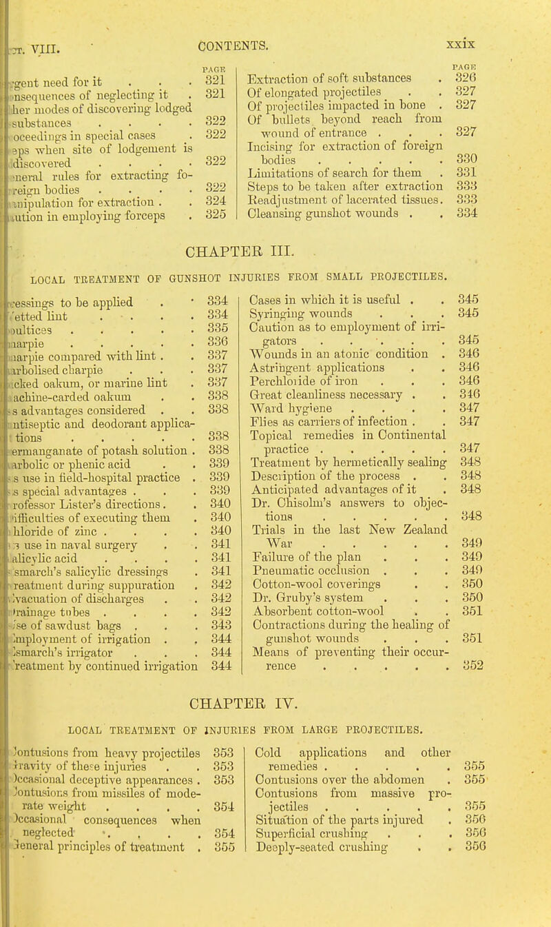 :t. VIII. rreut need for it . . , usequences of neglecting it I her modes of discovering lodged substances oeeediiigs in special cases ?ps wheu site of lodgement is discovered ■neral rules for extracting fo i-eigu bodies liiipulation for extraction . \ lUtion in employing forceps PAGE 321 321 322 322 322 322 324 825 Extraction of soft substances Of elongated projectiles _ Of projectiles impacted in bone . Of bullets beyond reach from wound of entrance . Incising for extraction of foreign bodies . . . . . Limitations of search for them Steps to be taken after extraction lieadjustment of lacerated tissues. Cleansing gunshot wounds . PAG73 .326 327 327 327 330 331 333 333 CHAPTER III. LOCAL TREATMENT OP GUNSHOT INJURIES FROM SMALL PROJECTILES. ..•essings to be applied . ' 334 ettedlint . . . .334 )ultices 335 larpie 336 larpie compared with lint. . 337 irbolised charpie . . . 337 Lcked oakum, or marine lint . 337 achine-carded oakum . . 338 - s advantages considered . . 338 ntiseptic and deodorant applica- tions .... . 338 I ermanganate of potash solution . 338 arbolic or phenic acid . . 339 s use in lield-hospital practice . 339 i- s special advantages . . . 339 rofessor Lister's directions. . 340 'ifficulties of executing them . 340 hloride of zuic .... 340 1 use in naval surgery . . 341 alicylic acid . . . . 341 smarch's salicylic dressings . 341 reatment during suppuration . 342 Ivacuation of discharges . . 342 •rainage tubes .... 342 Ise of sawdust bags . . . 343 Employment of irrigation . . 344 ]smarch's irrigator . . . 344 reatment by continued irrigation 344 Cases in which it is useful . Syringing wounds Caution as to employment of iiTi- gators . . ■. Wounds in an atonic condition . Astriiagent applications Perchloiide of ii-on Great cleanliness necessary . Ward hygiene .... Flies as carriers of infection . Topical remedies in Continental practice ..... Treatment by hermetically sealing Description of the process . Anticipated advantages of it Dr. Ohisolm's answers to objec- tions ..... Trials in the last New Zealand War Failure of the plan Pneumatic occlusion . Cotton-wool coverings Dr. Gruby's system Absorbent cotton-wool Contractions during the healing of gunshot wounds Means of preventing their occur- rence CHAPTER lY. LOCAL TREATMENT OF INJURIES FROM LARGE PROJECTILES. 'ontusions from heavj'' projectUes 353 iravity of the^e injuries . . 353 )ccasioual deceptive appearances . 353 Jontusions from missiles of mode- rate weight .... 354 )cca.sional consequences when neglected \ . . . 354 -teneral principles of treatment , 355 Cold applications and other remedies ..... Contusions over the abdomen Contusions from massive pro- jectiles . . . . . Situa'tion of the parts injured Superficial crushing Deeply-seated crushing 345 345 345 346 346 346 346 347 347 347 348 348 348 348 349 349 349 350 350 351 351 352 355 355 356 356 356 ll