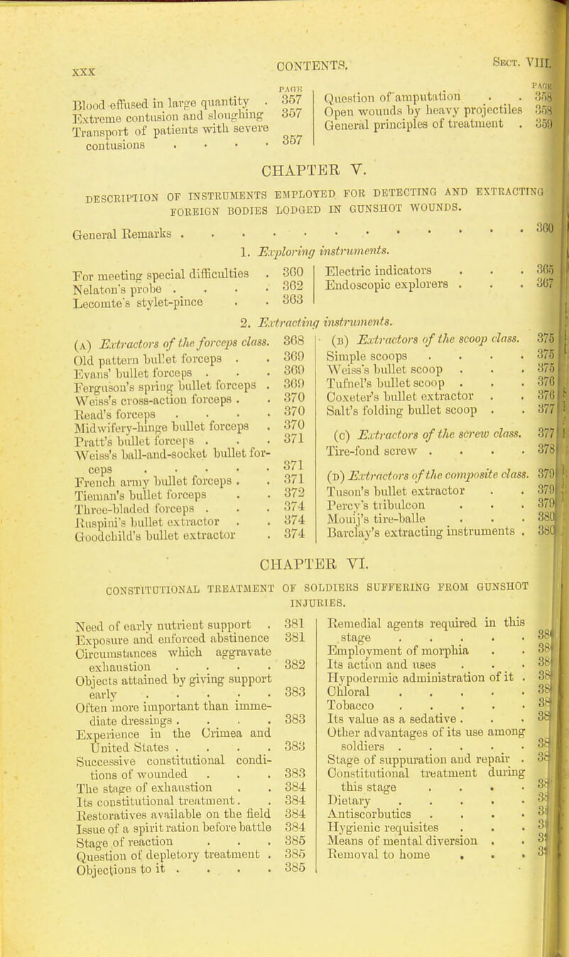 Blood effused in lavp-e quantity . l^xtrcme contusion and slouglnng Transport of patients with severe contusions . . . • PAflR 357 357 357 Question of amputation _. _ . Open wounds by heavy projectiles General principles of treatment . CHAPTER V. DESCRIPHON OP INSTEUMENTS EMPLOYED FOR DETECTING AND EXTRACTIKi FOREIGN BODIES LODGED IN GUNSHOT WOUNDS. General Remarks 1. Exploring For meetins: special difficulties . 300 - - ■ ' . .362 . 363 Nelaton's probe Lecomte's stylet-pince mstruments. Electric indicators Endoscopic explorers (a) Extractors of the. forceps class. Old pattern bullet forceps . Evans' bvdlet forceps . Ferguson's spring bullet forceps . Weiss's cross-action forceps . Read's forceps . . . . ]Midwifery-liinge bullet forceps . Pratt's bidlet forceps . AVeiss's baU-aud-socket bullet for- ceps . . . . ■ French army bullet forceps . Tienian's buUot forceps Tbroe-bladed forceps . Ruspini's bullet extractor Goodchild's bullet extractor 2. Extracting instruments. (b) Extractors of the scoop class. Simple scoops Weisss bullet scoop Tufnel's bullet scoop . Ooxeter's bullet extractor Salt's folding bullet scoop 368 3G9 360 369 370 370 370 371 371 371 372 374 374 374 (c) Extractors of the screw class. Tire-fond screw .... (d) Extrnctors of the com])osite class. Tuson's bullet extractor Percy's tiibulcon Mouij's tire-balle Barclay's extracting instruments . 3G0 mi 375 375 375 37G 370 377 377 378 3791 3791 379) 380 CHAPTER VI. CONSTITOTIONAL TREATMENT OF SOLDIERS SUFFERING FROM GUNSHOT INJURIES. Need of early nutrient support . Exposure and enforced abstinence Circumstances which aggravate exhaustion .... Objects attained by giving support early ..... Often more important than imme- diate dressings .... Experience in the Ciimea and United States .... Successive constitutional condi- tions of wounded The stage of exhaustion Its constitutional treatment. Restoratives available on the field Issue of a spirit ration before battle Stage of reaction Question of depletory treatment . Objections to it . . . 381 381 382 383 383 383 383 384 384 384 384 385 385 385 Remedial agents reqiured in this stage .... Employment of moi-phia Its action and iises Hypodermic administration of it Chloral .... Tobacco .... Its value as a sedative . Other advantages of its use among soldiers .... Stage of suppuration and repair Constitutional treatment during this stage Dietary Antiscorbutics Hygienic requisites Means of mental diversion Removal to home . 3SI 3f) 3.4 3| 3i 3i' 3f