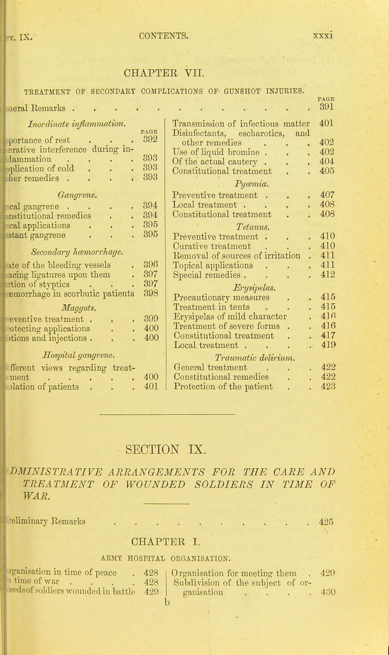 CHAPTER VII. TREATMENT OF SECONrART COMPLICATIONS OP GUNSHOT INJURIES. loeral Remarks . Inordinate inflammation. pportance of rest . . _ . crative iuterference duriug in- dammation . . . . iplication of cold iher remedies . . . . Gangrene. ical gangrene . . . . (institutional remedies . ical applications istant gangrene PAGE 392 393 393 393 394 394 395 395 Secondary hcemorrhaffe. tite of tlie Weeding vessels . 396 facing ligatures upon them . 397 Btion of styptics . . . 397 BBmorrhage in scorbutic patients 398 Maggots. ^-eventive treatment . . . 399 'otecting applications . . 400 i)tions and injections . . . 400 Hospital gangrene. i-fTerent views regarding ti'eat- ment 400 . jlation of patients . . . 401 Transmission of infectious matter Disinfectants, escharotics, and other remedies Use of liquid bi'omine . Of the actual cautery . Constitutional treatment Pyeemia. Preventive treatment , Local ti'eatment .... Constitutional treatment Tetanus. Preventive treatment ; Curative treatment Kemoval of sources of irritation . Topical applications Special remedies .... Erysipelas. Precautionary measures Treatment in tents Erysipelas of mild character Treatment of severe forms . Constitutional treatment Local treatment .... Tramnatie delirium. Geneml treatment Constitutional remedies Protection of the patient PAGE 391 401 402 402 404 405 407 408 408 410 410 411 411 412 415 415 41 n 416 417 419 422 422 423 SECTION IX. ADMINISTRATIVE ARRANGEMENTS FOR THE CARE AND TREATMENT OF WOUNDED SOLDIERS IN TIME OF WAR. Ireliminary Remarks CHAPTER I. ARMY HOSPITAL ORGANISATION. rganisation in time of peace . 428 1 time of war .... 428 'eeds of soldiers wounded in hattle 429 Organisation for meeting them Suhdivision of the subject of or- ganisation . . . . 425 429 430