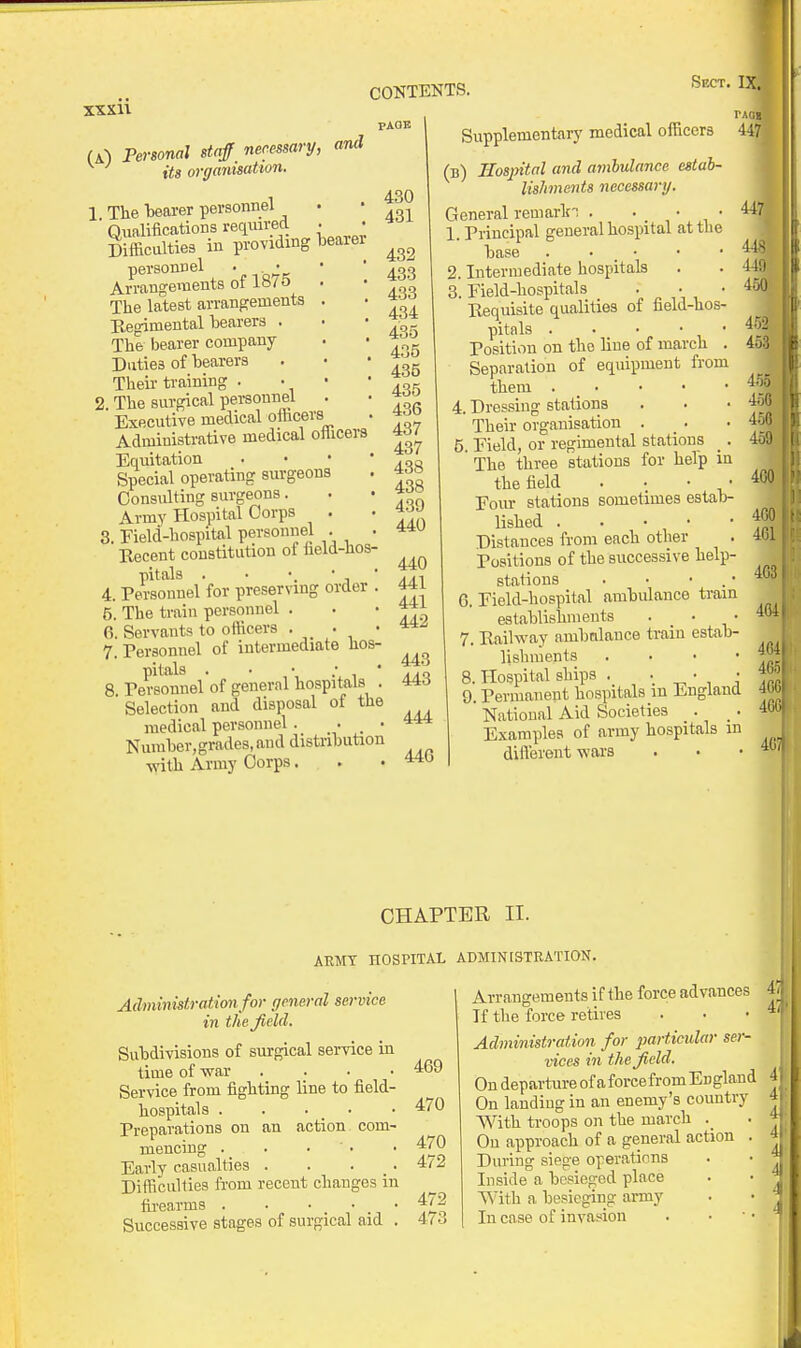 PAGE U-) Personal staff necessary, and its organisation. 1 The liearer personnel . • Qualifications reqmred . • Difficulties in providing iDearer personnel . ■ • • Arrangements ot i»/o • The latest arrangements . ■ Begimental bearers . ■ • The bearer company . • * ^ Duties of bearers . • • 3^ Their training . • •  ^ok 2. The surgical pei-sonnel . • ^o^ Executive medical officers . Administrative medical officers Equitation . • • ' Special operating surgeons . Consulting surgeons. . • Army Hospital Corps . • 3. Field-hospital personnel . . Recent constitution of held-hos- 4. PeSotnel'for preserving order . 441 5. The train personnel . . • 6. Servants to officers • • • 7. Tersonnel of intermediate hos- 8. PeConnelof general hospitals . 443 Selection and disposal of the medical personnel . • . • Number,grades,and distribution ■with Army Corps. . • 44 Supplementarj' medical officers (b) Hospital and ambulance estab- lishments necessary. General reniarln . • • ■ 1. Principal general hospital at the base . . _ • 2. Intermediate hospitals 3. Field-hospitals • , ' Requisite qualities ot hela-lios- pitals . • • - ■ 1 ■ Fosition on the line of march . Separation of equipment from them . _ • 4. Dressing stations Their organisation . _ . 5. Field, or regimental stations _ . The three stations for help in the field Fom- stations sometimes estab- lished Distances from each other Fositions of the successive help- stations . • • . • 6. Field-hospital ambulance train establishments . _ • 7. Railway ambnlance train estab- lishments . . . • 8. Hospital ships . • • • 9. Permanent hospitals m England National Aid Societies . Examples of army hospitals in diflerent wars CHAPTER II. AEMT HOSPITAL ADMINISTRATION. Administration for general service in the field. Subdivisions of surgical service in time of war .... Service from fighting line to field- hospitals . . • _ • Preparations on an action com- mencing . _ Early casualties . . . _. Difficulties from recent changes in fii'earms . . • . • . • Successive stages of surgical aid . 469 470 470 472 472 473 Arrangements if the force advances If the force retires Administration for particular ser- vices in th e field. On departui-e of aforce from England On landing in an enemy's country With troops on the march On approach of a general action During siege operations Inside a besieged place With a besieging army In case of invas^ion