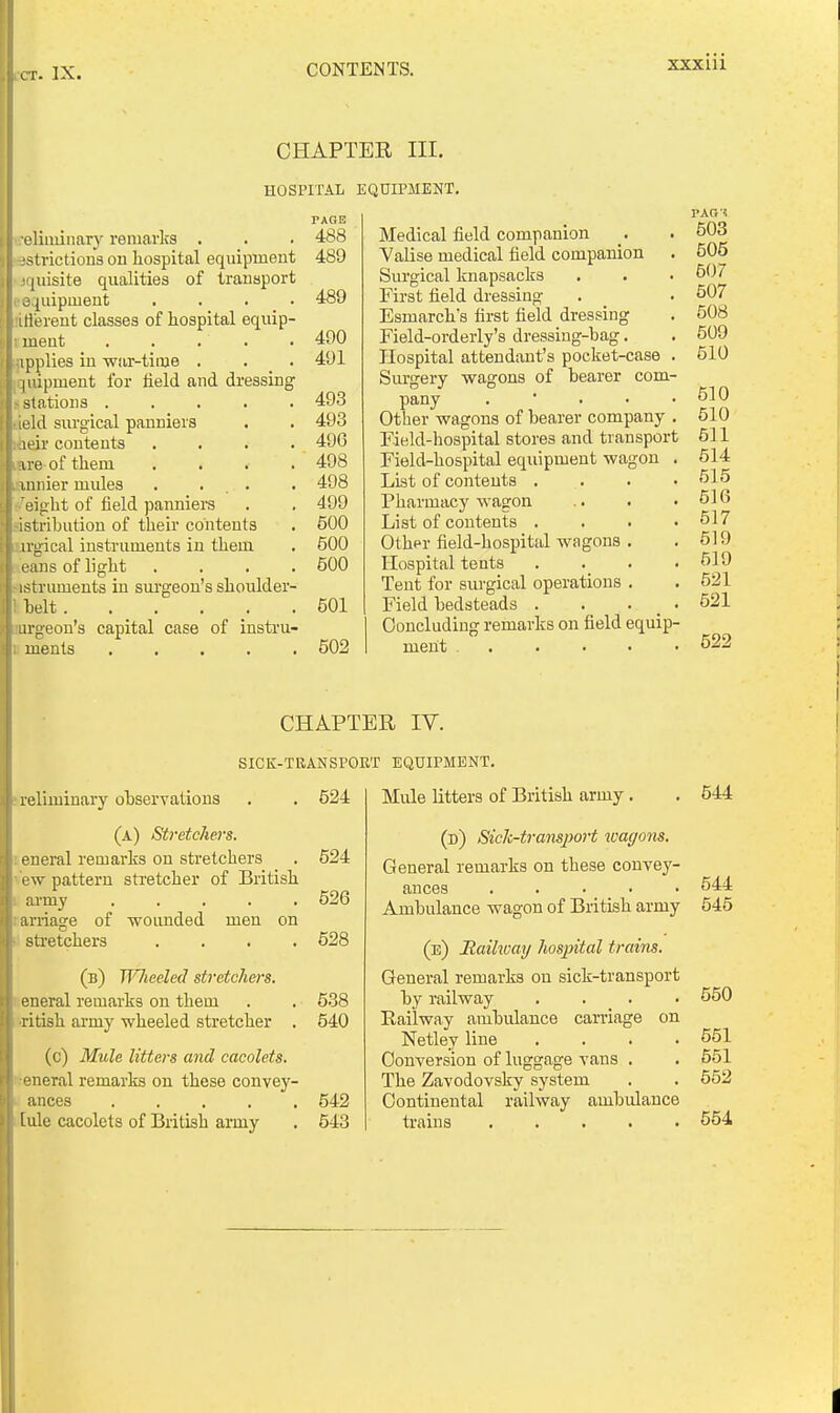 XXXIU CHAPTER III. HOSPITAL EQUIPMENT, eliiuinary remarks . istrictions on hospital equipment kjquisite qualities of transport eequipment .... tifferent classes of hospital equip- : ment ..... applies in wiir-tiine , . _ . ^quipment for held and dressing < stations ..... tield surgical panniers kieir contents .... Ere of them .... annier mules . ... /eight of field panniers jistrihution of their contents 'gical instruments in them Leans of light .... istruments in sm'geon's shoulder- ttelt t ments capital case of instru- PAGB 488 489 489 490 491 493 493 496 498 498 499 500 600 500 501 502 Medical field companion Valise medical field companion Surgical knapsacks First field dressing Esmarch's first field dressing Field-orderly's dressing-bag. Hospital attendant's pocket-case . Surgery wagons of bearer com- pany . • . . . Other wagons of bearer company . Field-hospital stores and transport Field-hospital equipment wagon . List of contents . Pharmacy wagon List of contents . . . . Other field-hospital wagons . Hospital tents . . . . Tent for surgical operations . Field bedsteads . . . _ . Concluding remarks on field equip- ment PAG'J 503 505 507 507 508 509 510 510 510 511 514 515 516 517 519 519 521 521 522 CHAPTER IV. SICK-TRANSPORT EQUIPMENT. preliminary observations . . 524 (a) Stretchers. '. eneral remarks on stretchers . 524 ■ ew pattern stretcher of British army ..... 526 tarriage of wounded men on stretchers .... 528 (u) TiHieeled stretchers. eneral remarks on them . . 538 •ritish army wheeled stretcher , 540 (c) Mule litters and cacolets. ■eneral remarks on these convey- ances 542 [ule cacolets of British army , 643 Mule litters of British army. (d) Sich-tramport loagons. General remarks on these convey- ances ..... Ambulance wagon of British army (e) Haihuay hospital trains. General remarks on sick-transport by railway .... Railway ambulance carriage on Netley line .... Conversion of luggage vans . The Zavodovsky system Continental railway ambulance trains 544 544 545 550 651 551 552 554