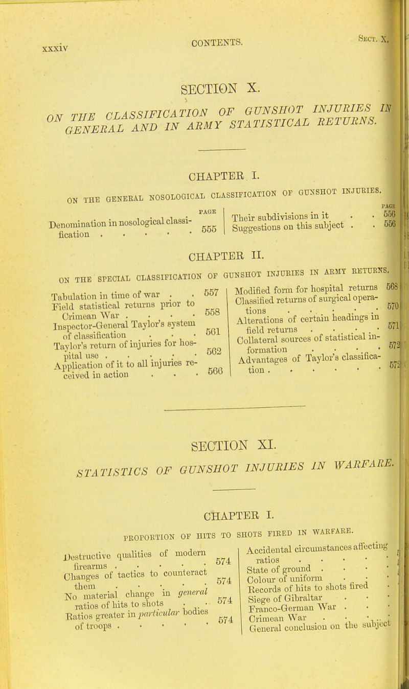 r XXXIV CONTENTS. SECTION X. •Sect. ruF CTASSIFICATION OF OUNSIWT INJURIES U °\'Sneral !ndin army statistical returns. CHAPTER I. OK THE GEKEEAL NOSOLOGICAL CLASSIFICATION OF GIINSHOT INJUKIES. PAQE Denomination in nosological classi- fication . • • • ' Their subdivisions in it_ Suggestions on this subject . CHAPTER II. ON THE SPECIAL CLASSIFICATION OF GUNSHOT INJURIES IN AKMT BETURNS .557 Tabulation in time of war . Field statistical returns pnor to Crimean War . . • • Inspector-General Taylor's system of classification . • * Taylor's return of injuries for hos- pital use ■ • • : ■ Application of it to all injuries re- ceived in action 558 561 562 566 Modified form for hospital retiu-ns Classified returns of surgical opera- tions . • Alterations of certain headings m field returns . Collateral sources of statistical in- formation . ■ • ' Advantages of Taylor's classifica- tion. • • SECTION XL STATISTICS OF GUNSHOT INJURIES IN WARFARE. CHAPTER I TROrOBTlON OF HITS TO SHOTS FIEED IN WARFARE Destructive qualities of modern firearms . • • • ; °' Changes of tactics to counteract them No material change in general ratios of hits to shots . • Eatios greater in particular bodies of troops . . • • • Accidental circumstances affecting ratios . • • '  State of grovmd . Oolom- of uniform • • Records of hits to shots fared Siege of Gibraltar Franco-German War . Crimean War . • •• ^ General conclusion on the subject I i