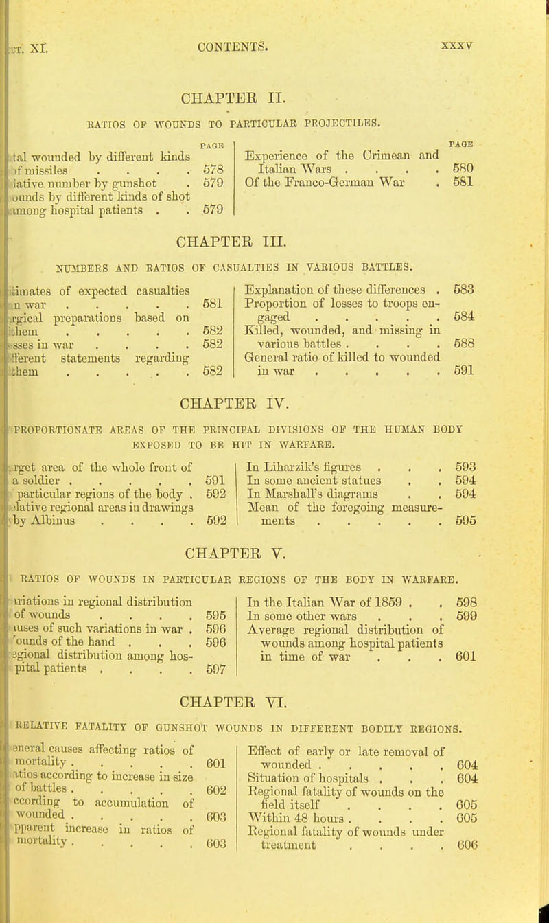 CHAPTER II. KATIOS OF WOUNDS TO PAETICULAB PEOJECTILES. PAGE tal wounded by difFerent lands of missiles .... 578 ative number by gunshot . 579 oimds by different kinds of shot imong hospital patients . . 579 Experience of the Crimean and Italian Wars .... Of the Franco-German War CHAPTER III. NUMBERS AND EATIOS OF CASUALTIES IN VABIOUS BATTLES. Explanation of these differences . Proportion of losses to troops en- gaged . . . . . Killed, wounded, and missing in various battles .... General ratio of killed to woimded in war :i mates of expected casualties u war 581 L'lrical preparations based on liem 582 -ses in war 582 Terent statements regarding ;hem 582 680 581 583 584 588 591 CHAPTER IV. rROPOETIONATE AREAS OF THE PRINCIPAL DIVISIONS OP THE HUMAN BODY EXPOSED TO BE HIT IN WARFARE. 1 - et area of the whole front of soldier 591 particular regions of the body . 592 •lative regional areas iu drawings byAlbinus . . . .592 In Liharzik's figures In some ancient statues In Marshall's diagrams Mean of the foregoing measure- ments . . . , . 693 594 594 595 CHAPTER V. RATIOS OF WOUNDS IN PARTICULAR REGIONS OP THE BODY IN WARFARE. uiations in regional distribution ofwoimds .... 595 luses of such variations in war . 596 i iunds of the hand . , . 596 -^Lrional distribution among hos- pital patients .... 597 In the Italian War of 1859 . . 598 In some other wars . . . 699 Average regional distribution of wounds among hospital patients in time of war . . . 601 CHAPTER YI. UELATIVE FATALITY OF GUNSHOT WOUNDS IN DIFFERENT BODILY REGIONS. •neral causes affecting ratios of mortality ..... i tios according to increase in size <ii' battles I cording to accumulation of wounded l'lifent increase in ratios of mortality 601 602 603 603 Effect of early or late removal of wounded 604 Situation of hospitals . . . 604 Regional fatality of wounds on the field itself . . . .605 Within 48 hours . . . .605 Regional fatality of wounds under treatment .... 606