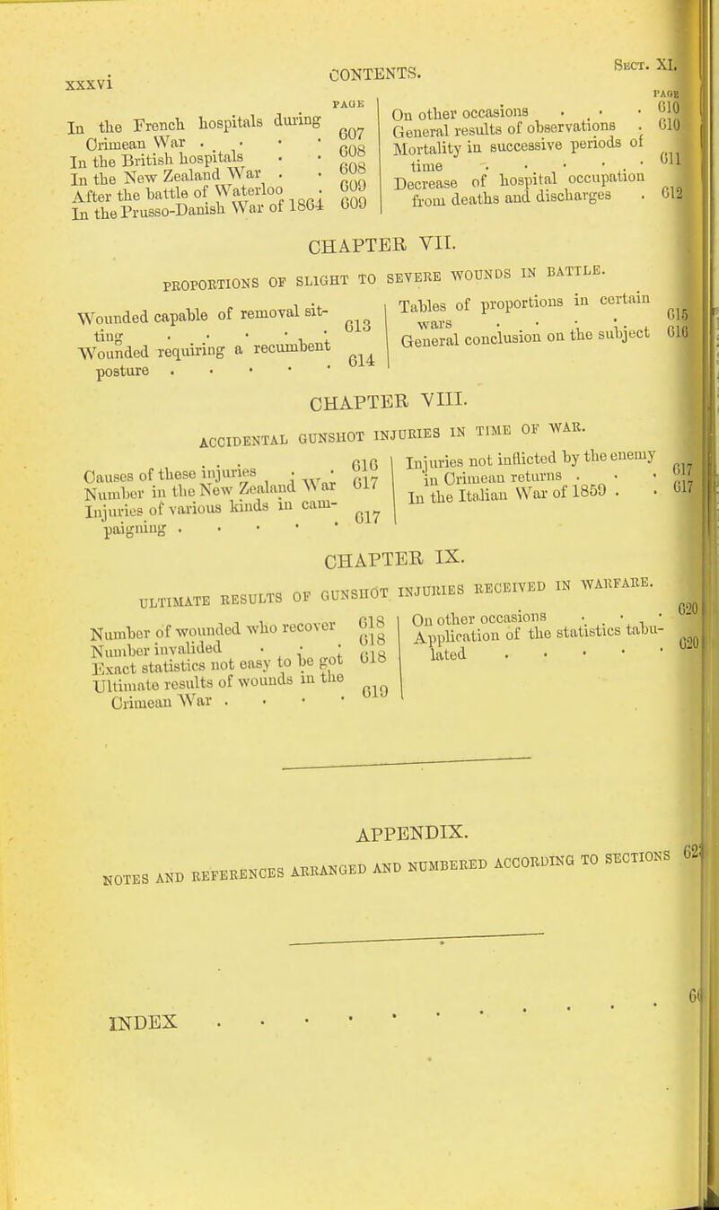 In the French hospitals dining Crimean War . • • • In the British hospitals . • wo In the New Zealand War . . After the battle of Waterloo . GOO In the Prusso-Danish War of 18G4 GOJ CONTENTS, PAUK Sect. X On other occasions . , • General results of ohservations . Mortality ia successive periods ot time . •. • • . ■ Decrease of hospital occupation from deaths and discharges 610 610 6r 612 CHAPTER VII. PROPORTIONS OF SLIGHT TO SEVERE ^YOUNDS IN BATTLE. Wounded capahle of removal sit- Wounded requiring a recumhent posture Tahles of proportions in certain wars . • • 't t o- General conclusion on the subject b CHAPTER VIII. ACCIDENTAL GUNSHOT INJURIES IN TIME OF AVAR Causes of these injuries . • 616 Number in the New Zealand A\ ar 017 Injuries of various kinds lu cam- paigning Injuries not inflicted by the enemy in Crimean relnrns . • ■ ^ In the Italian War of 1850 . • CHAPTER IX. ..TUIATE RESULTS OF GUNSHOT INJURIES RECEIVED IN WARFARE Number of wounded who recover G18 Number invalided . . I ,.10 Kxact statistics not easy to be got 01b Ullimate results of wouuds lu the Crimean War . • • • C20 On other occasions . • • Application of the statistics tabu- lated APPENDIX. INDEX . •