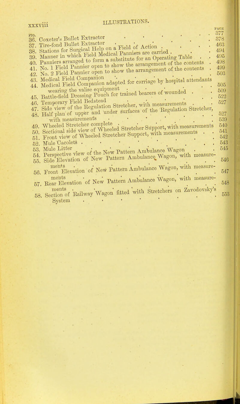 m. 36. 37. 38. 89. 40. 41. 42. 43. 44. 45. 46. 47. 48. 49. 50. 51. 52. 53. 54. 55. 56. 57. 68, PAOE 377 378 403 494 495 498 499 503 Ooxeter's Bullet Extractor • • • * _ * ; Tn-p-fond BiiUet Extractor • . , « . j - * Stations for Surgical Help on a Field of Action . stations 101 ouio Modical Panniers are carried . &':^^^^otStf-t—^^^^^ : KSi S STr. adapted i..\.rn<^^ M B.rsvs.:S|ss\,.inedw™of™»d,-d. • .J» Half plan of upper and under surfaces oi tue ite^uu ^ , with measurements . • •  ' .539 Wheeled Stretcher complete . • ' ^t, with measurements 640 Mule Oacolets . • • • ' . . 543 n-oTElevation of NeW Pattern Imhulance Wagon, .vith measiu-e- Ber^5evation-of New Pattern Amhulance Wagon, with measure- Section of Ww Wagon fitted with Stretchers on Zavodovsky's System . • • ' '