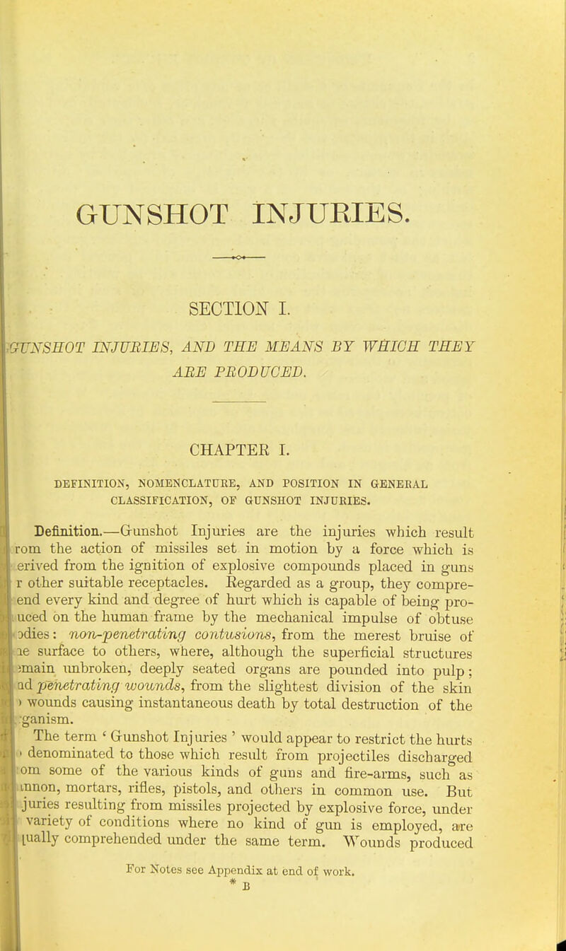 GUNSHOT INJUKIES. SECTION I. \GUNSHOT INJUBIES, AND TEE MEANS BY WHICH THEY ABE PBODUGED. CHAPTER I. DEFINITION, NOMENCLATURE, AND POSITION IN GENERAL CLASSIFICATION, OF GUNSHOT INJURIES. Definition.—Grunshot Injuries are the injuries which result :rom the action of missiles set in motion by a force which is :.erived from the ignition of explosive compounds placed in guns r other suitable receptacles. Regarded as a group, they compre- lend every kind and degree of huii which is capable of being pro- luced on the human frame by the mechanical impulse of obtuse odies: non-penetrating contusions, from the merest bruise of ae surface to others, where, although the superficial structures main imbroken, deeply seated organs are pounded into pulp; ad penetrating woionds, from the slightest division of the skin ') wounds causing instantaneous death by total destruction of the rganism. The term ' Grunshot Injuries ' would appear to restrict the hurts 0 denominated to those which result from projectiles discharged ;om some of the various kinds of guns and fire-arms, such as innon, mortars, rifles, pistols, and others in common use. But juries resulting from missiles projected by explosive force, under variety of conditions where no kind of gun is employed, are ually comprehended under the same term. Wounds produced For Notes see Appendix at end of work.