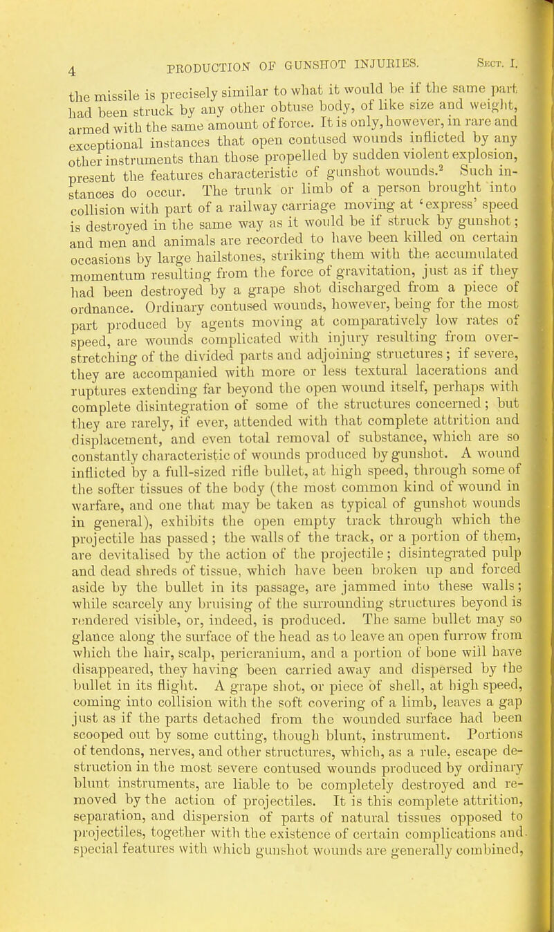 the missile is precisely similar to what it would be if the same part had been struck by any other obtuse body, of like size and weight, armed with the same amount offeree. It is only, however, m rare and exceptional instances that open contused wounds inflicted by any other instruments than those propelled by sudden violent explosion, present the features characteristic of gunshot wounds.^ Such in- stances do occur. The trunk or limb of a person brought into collision with part of a railway carriage moving at 'express' speed | is destroyed in the same way as it would be if struck by gunshot; and men and animals are recorded to have been killed on certain occasions by large hailstones, striking them with the accumulated momentum resulting from tlie force of gravitation, just as if they had been destroyed by a grape shot discharged from a piece of ordnance. Ordinary contused wounds, however, being for the most part produced by agents moving at comparatively low rates of speed, are wounds complicated with injury resulting fi'om over- stretching of the divided parts and adjoining structures ; if severe, t they are accompanied with more or less textural lacerations and ruptures extending far beyond the open wound itself, perhaps with complete disintegration of some of the structures concerned; but they are rarely, if ever, attended with that complete attrition and disiilacement, and even total removal of substance, which are so constantly chai'acteristic of wounds produced by gunshot. A wound inflicted by a full-sized rifle bullet, at high speed, through some of the softer tissues of tlie body (the most common kind of wound in warfare, and one that may be taken as typical of gunshot wounds in general), exhibits the open empty track through which the projectile has passed ; the walls of the track, or a portion of them, \ are devitalised by the action of the projectile; disintegrated pulp and dead shreds of tissue, which liave been broken up and forced aside by the bullet in its passage, are jammed into these walls; while scarcely any bruising of the surrounding structiu-es beyond is rendered visible, or, indeed, is produced. The same bullet may so glance along the surface of the head as to leave an open furrow from wliich the hair, scalp, pericranium, and a portion of bone will have disappeared, they having been carried away and dispersed by the bullet in its flight. A grape shot, or piece of shell, at high speed, coming into collision with the soft covering of a limb, leaves a gap just as if the parts detached from the wounded surface had been scooped out by some cutting, though blunt, instrument. Portions of tendons, nerves, and other structures, which, as a rule, escape de- struction in the most severe contused wounds produced by ordinary blunt instruments, are liable to be completely destroyed and re- m moved by the action of projectiles. It is this complete attrition, ■ separation, and dispersion of parts of natural tissues opposed to I projectiles, together with the existence of certain complications and-B special features with which gunshot wounds are generally combined, I