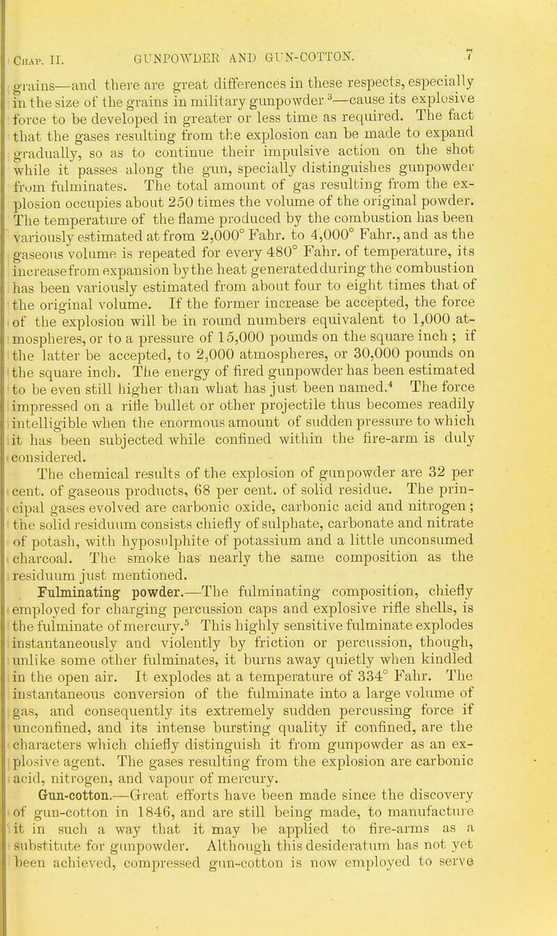 . grains—and there are great differences in these respects, especially in the size of the grains in military gunpowder ^—cause its explosive force to be developed in greater or less time as required. The fact that the gases resulting from the explosion can be made to expand gradually, so as to continue their impidsive action on the shot while it passes along the gun, specially distinguishes gunpowder from fulminates. The total amount of gas resulting from the ex- plosion occupies about 250 times the volume of the original powder. The temperature of the flame produced by the combustion has been variously estimated at from 2,000° Fahr. to 4,000° Fahr.,and as the gaseous volume is repeated for every 480° Fahr. of temperature, its increasefrom expansion by the heat generated during the combustion has been variously estimated from about four to eight times that of the original volume. If the former increase be accepted, the force I of the explosion will be in round numbers equivalent to 1,000 at- 1 mospheres, or to a pressure of 15,000 pounds on the square inch ; if the latter be accepted, to 2,000 atmospheres, or 30,000 pounds on I the square inch. The energy of fired gunpowder has been estimated to be even still higher than what has just been named.^ The force impressed on a ritle bullet or other projectile thus becomes readily intelligible when the enormous amount of sudden pressure to which lit has been subjected while confined within the fire-arm is duly considered. The chemical results of the explosion of gunpowder are 32 per cent, of gaseous prodircts, 68 per cent, of solid residue. The prin- cipal gases evolved are carbonic oxide, carbonic acid and nitrogen; the solid residuum consists chiefly of sulphate, carbonate and nitrate of potash, with hyposidphite of potassium and a little unconsumed charcoal. The smoke has nearly the same composition as the ; residuum just mentioned. Fulminating' powder.—The fulminating composition, chiefly ' employed for charging percussion caps and explosive rifle shells, is the fulminate of mercury.^ This highly sensitive fulminate explodes instantaneously and violently by friction or percussion, though, unlike some other fulminates, it burns away quietly when kindled in the open air. It explodes at a temperature of 334° Fahr. The instantaneous conversion of the fulminate into a large volume of gas, and consequently its extremely sudden percussing force if unconfined, and its intense bursting quality if confined, are the characters which chiefly distinguish it from gunpowder as an ex- plo.sive agent. The gases resulting from the explosion are carbonic acid, nitrogen, and vapour of mercury. Gun-cotton.—Grreat efforts have been made since the discovery ■ of gun-cotton in 1846, and are still being made, to manufacture it in such a way that it may be applied to fire-arms as a substitute for gunpowder. Although this desideratum has not yet been achieved, compressed gun-cotton is now employed to serve