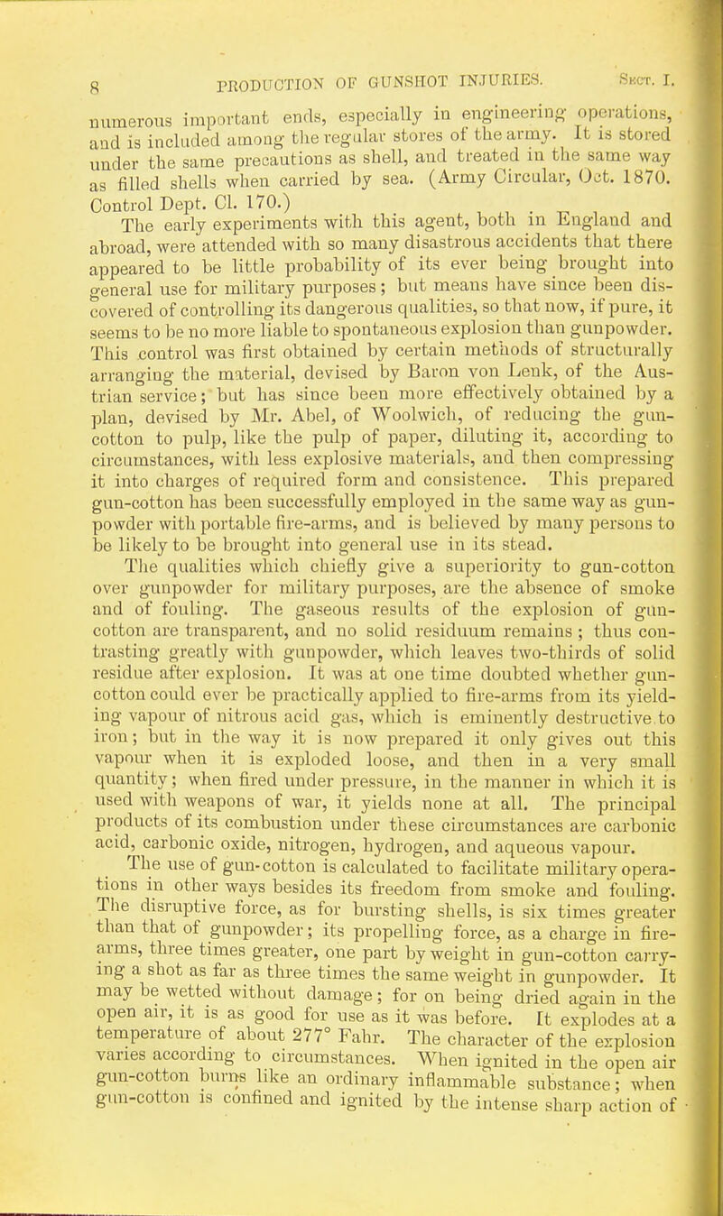 numerous important ends, especially in englneerino- operations, and is included among the regular stores ot the army. It is stored under the same precautions as shell, and treated in the same way as filled shells when carried by sea. (Army Circular, Oct. 1870. Control Dept. CI. 170.) The early experiments with this agent, both in England and abroad, were attended with so many disastrous accidents that there appeared to be little probability of its ever being brought into o-eneral use for military purposes; but means have since been dis- covered of controlling its dangerous qualities, so that now, if pure, it seems to be no more liable to spontaneous explosion than gunpowder. This control was first obtained by certain methods of structurally arranging the material, devised by Baron von Lenk, of the Aus- trian service;'but has since been more effectively obtained by a plan, devised by Mr. Abel, of Woolwich, of reducing the gun- cotton to pulp, like the pulp of paper, diluting it, according to circumstances, with less explosive materials, and then compressing it into charges of required form and consistence. This prepared gun-cotton has been successfully employed in the same way as gun- powder with portable fire-arms, and is believed by many persons to be likely to be brought into general use in its stead. Tiie qualities which chiefly give a superiority to gun-cotton over gunpowder for military purposes, are the absence of smoke and of fouling. The gaseous results of the explosion of gun- cotton are transparent, and no solid residuum remains ; thus con- trasting greatly with gunpowder, which leaves two-thirds of solid residue after explosion. It was at one time doubted whether gun- cotton could ever be practically applied to fire-arms from its yield- ing vapour of nitrous acid gas, which is eminently destructive,to iron; but in the way it is now prepared it only gives out this vapour when it is exploded loose, and then in a very small quantity; when fired under pressure, in the manner in which it is used with weapons of war, it yields none at all. The principal products of its combustion under these circumstances are carbonic acid, carbonic oxide, nitrogen, hydrogen, and aqueous vapour. The use of gun-cotton is calculated to facilitate military opera- tions in other ways besides its freedom from smoke and fouling. The disruptive force, as for bursting shells, is six times greater than that of gunpowder; its propelling force, as a charge in fire- arms, three times greater, one part by weight in gun-cotton cai-ry- ing a shot as far as three times the same weight in gunpowder. It may be wetted without damage; for on being dried again in the open air, it is as good for use as it was before. It explodes at a temperature of about 277° Fahr. The character of the explosion vanes according to circumstances. When ignited in the open air gun-cotton burns like an ordinary inflammable substance; when gun-cotton is confined and ignited by the intense sharp action of