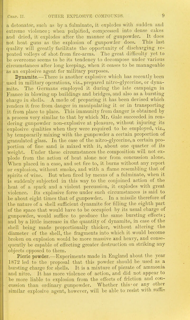 Chap. II. a detonator, such as by a falmiuate, it explodes with sudden and extreme violence; when pulpified, compressed into dense cakes and dried, it explodes after the manner of gunpowder. It does not heat guns as the explosion of gunpowder does. This last quality will greatly facilitate the opportunity of discharging re- peated volleys of shot from fire-arms. The great difficulty yet to be overcome seems to be its tendency to decompose under various circumstances after long keeping, when it ceases to be manageable as an explosive agent for military purposes. Dynamite.—There is another explosive which has recently been used in military operations, viz., prepared nitro-glycerine, or dyna- mite. The Grermans employed it during the late campaign in France in blowing up buildings and bridges, and also as a bursting charge in shells. A mode of preparing it has been devised which renders it free from danger in manipulating it or in transporting it from place to place. This immunity from danger is obtained by a process very similar to that by which Mr. Grale succeeded in ren- dering gunpowder non-explosive at pleasure, without injuring its explosive qualities when they were required to be employed, viz., l)y temporarily mixing with the gunpowder a certain proportion of granulated glass. In the case of the nitro-glycerine, a certain pro- portion of fine sand is mixed with it, about one quarter of its weight. Under these circumstances the composition will not ex- plode from the action of heat alone nor from concussion alone. When placed in a case, and set fire to, it burns without any report or explosion, without smoke, and witli a flame resembling that of spirits of wine. But when fired by means of a fulminate, when it is suddenly subjected in this way to the conjoined action of the heat of a spark and a violent percussion, it explodes with great violence. Its explosive force under such circumstances is said to be about eight times that of gunpowder. In a missile therefore of the nature of a shell sufficient dynamite for filling the eighth part of the space that would have to be occupied by its usual charge of gunpowder, would suffice to produce the same bursting effects; and by a little increase in the quantity of dynamite, in case of the shell being made proportionally thicker, without altering the diameter of the shell, the fragments into which it would become broken on explosion would be more massive and heavy, and conse- quently be capable of effecting greater destruction on striking any objects opposed to them. Picric powder.—Experiments made in England about the year 1872 led to the proposal that this powder should be used as a bursting charge for shells. It is a mixture of picrate of ammonia and nitre. It has more violence of action, and did not appear to be more liable to explosion from the effects of friction and con- cussion than ordinary gunpowder. Whether this ■ or any other similar explosive agent, however, will be able to resist with suffi-