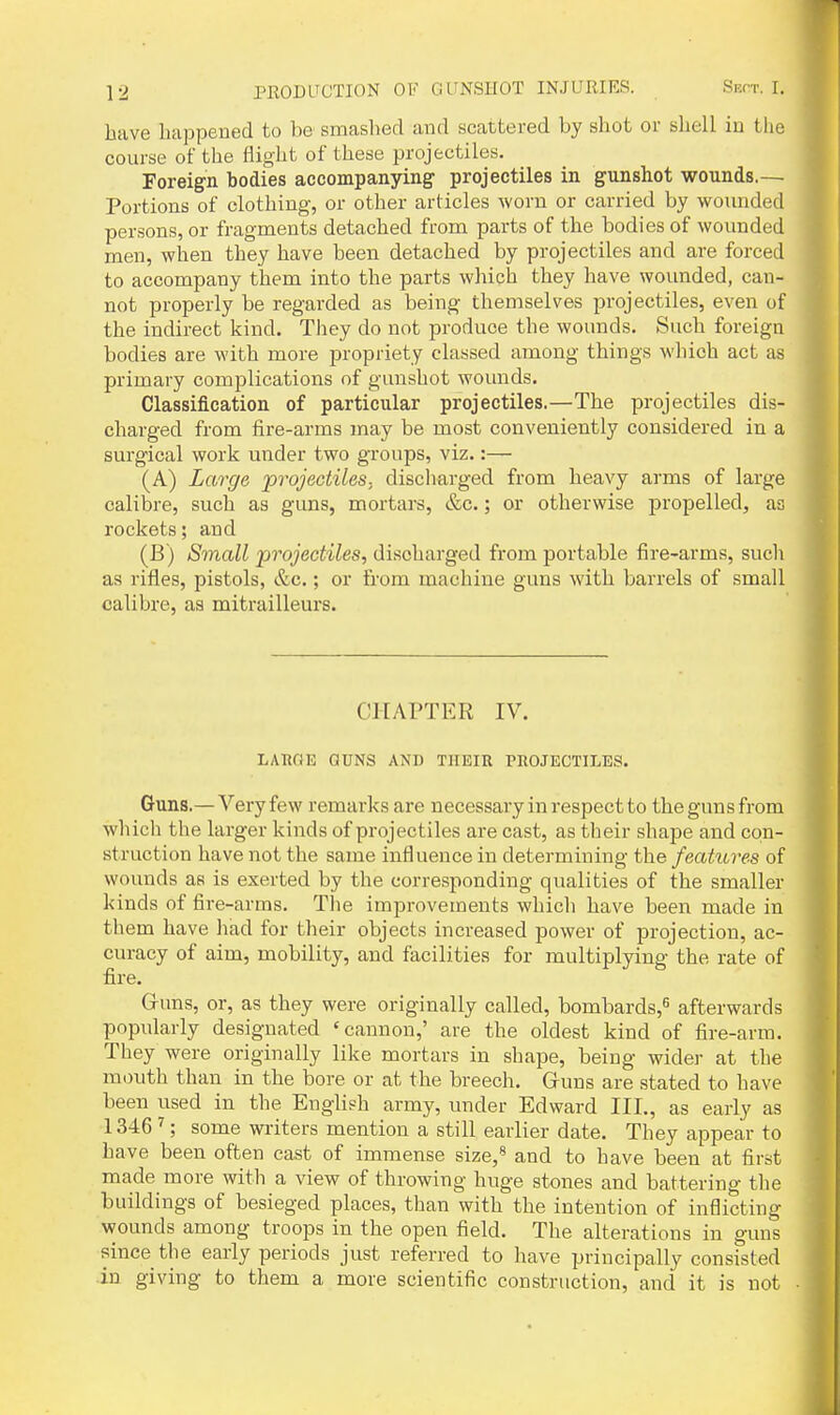 have happened to be smashed and scattered by shot or shell in the course of the flight of these projectiles. Foreign bodies accompanying- projectiles in gunshot wounds.— Portions of clothing, or other articles worn or carried by wounded persons, or fragments detached from parts of the bodies of wounded men, when they have been detached by projectiles and are forced to accompany them into the parts which they have wounded, can- not properly be regarded as being themselves projectiles, even of the indirect kind. They do not produce the wounds. Such foreign bodies are with more propriety classed among things which act as primary complications of gunshot wounds. Classification of particular projectiles.—The projectiles dis- charged from fire-arms may be most conveniently considered in a surgical work under two groups, viz.:— (A) Large projectiles, discliarged from heavy arms of large calibre, such as guns, mortars, &c.; or otherwise propelled, as rockets; and (B) Small projectiles, discharged from portable fire-arms, sucli as rifles, pistols, &c.; or from machine guns with barrels of small calibre, as mitrailleurs. CHAPTER IV. LABGE GUNS AND THEIR PHOJECTILES. Guns.—Veryfew remarks are necessary in respect to thegunsfrom which the larger kinds of projectiles are cast, as their shape and con- struction have not the same influence in determining the features of wounds as is exerted by the corresponding qualities of the smaller kinds of fire-arms. The improvements whicli have been made in them have liad for their objects increased power of projection, ac- curacy of aim, mobility, and facilities for multiplying the rate of fire. Guns, or, as they were originally called, bombards,^ afterwards popularly designated 'cannon,' are the oldest kind of fire-arm. They were originally like mortars in shape, being wider at the mouth than in the bore or at the breech. Guns are stated to have been used in the English army, under Edward III., as early as 1346 ^; some wi'iters mention a still earlier date. They appear to have been often cast of immense size,* and to have been at first made more with a view of throwing huge stones and battering the buildings of besieged places, than with the intention of inflicting wounds among troops in the open field. The alterations in guns since the early periods just referred to have principally consisted in giving to them a more scientific construction, and it is not