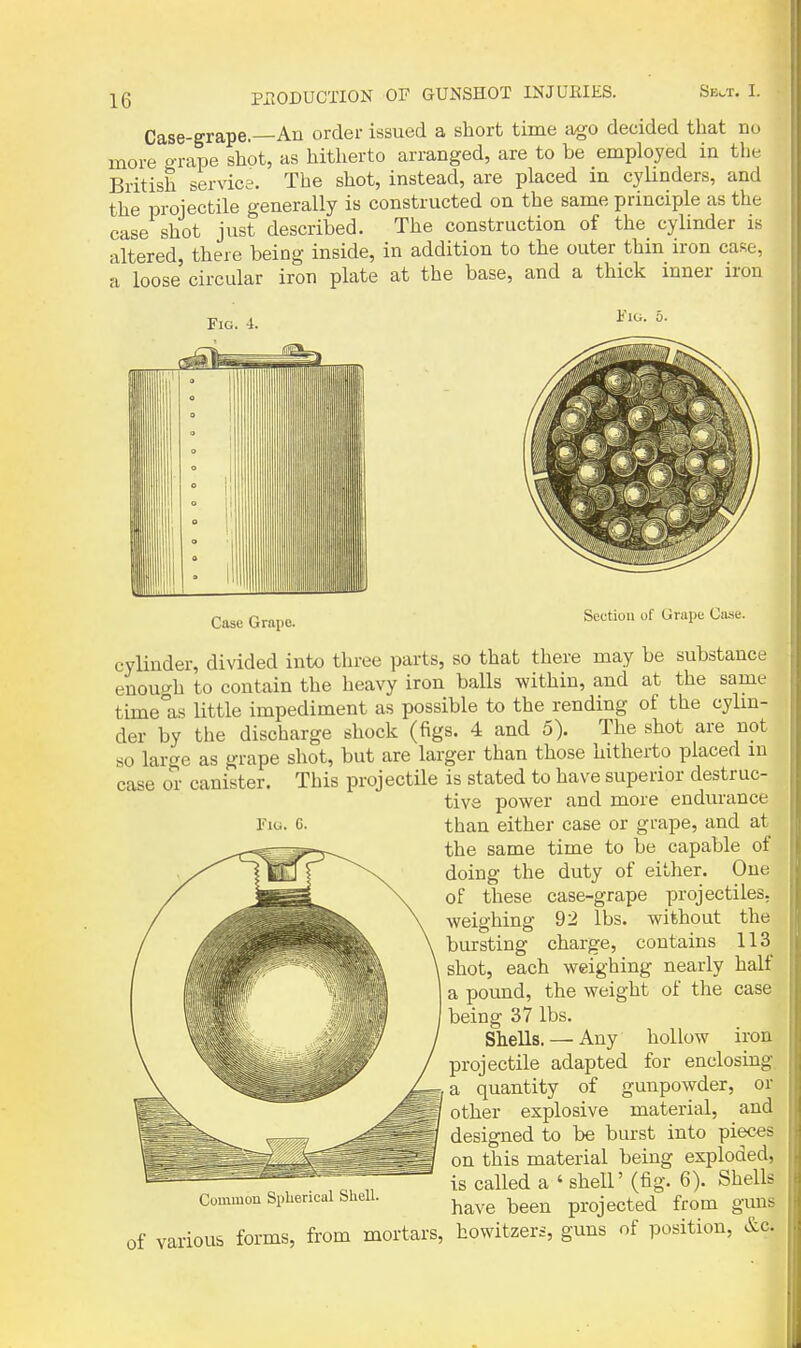 Case-grape.—An order issued a short time ago decided that no more o-rape shot, as hitherto arranged, are to be employed in the British service. The shot, instead, are placed in cylinders, and the projectile generally is constructed on the same principle as the case shot just described. The construction of the cylinder is altered, there being inside, in addition to the outer thin iron case, a loose circular iron plate at the base, and a thick inner iron Fig. 4. Fig. Case Grapo. Section of Grape Case. Fiu. C. cylinder, divided into three pai'ts, so that there may be substance enout^h to contain the heavy iron balls within, and at the same time°as little impediment as possible to the rending of the cylm- der by the discharge shock (figs. 4 and 5). The shot are not so large as grape shot, but are larger than those hitherto placed m case or canister. This projectile is stated to have superior destruc- tive power and more endurance than either case or grape, and at the same time to be capable of doing the duty of either. One of these case-grape projectiles, weighing 92 lbs. without the bursting charge, contains 113 shot, each weighing nearly half a pound, the weight of the case being 37 lbs. Shells. — Any hollow iron projectile adapted for enclosing ^,a quantity of gunpowder, or ^1 other explosive material, and designed to be burst into pieces on this material being exploded, is called a ' shell' (fig. 6). Shells Common Spherical siiell. ^^^^ ^^^^ projected from guns of various forms, from mortars, howitzers, guns of position, &c.