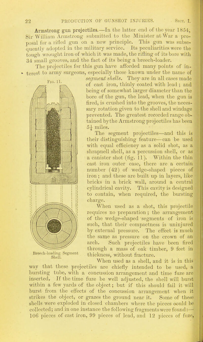 Fig. 11. Armstrong guu projectiles.—In the latter end of the year 1854, Sir William Armstrong- submitted to tbe Minister at War a pro- posal for a rifled gun on a new principle. This gun was subse- quently adopted in the military service. Its peculiarities were the tough wrought iron of which it was made, the rifling of its bore with 3-1 small grooves, and the fact of its being a breech-loader. The projectiles for this gun have afforded many points of in- terest to army sm'geons, especially those known under the name of segment shells. They are in all cases made of cast iron, thinly coated with lead ; and being of somewhat larger diameter than the bore of the gun, the lead, when the gun is iired, is crushed into the grooves, the neces- sary rotation given to the shell and windage prevented. The greatest recorded range ob- tained by the Armstrong projectiles has been 5^ miles. The segment projectiles—and this is their distinguishing feature—can be used with equal efficiency as a solid shot, as a shrapnell shell, as a percussion shell, or as a canister shot (fig. 11). Within the thin cast iron outer case, there are a certain number (42) of wedge-shaped pieces of iron; and these ai'e built up in layers, like bricks in a brick wall, around a central cylindrical cavity. This cavity is designed to contain, when required, the bursting charge. When used as a shot, this projectile requires no preparation ; the arrangement of the wedge-shaped segments of iron is such, that their compactness is uninjm'ed by external pressure. The effect is much the same as pressui-e on the crown of an arch. Such projectiles have been tired through a mass of oak timber, 9 feet in thickness, without fracture. When used as a shell, and it is in this way that these projectiles are chiefly intended to be used, a bvu-sting tube, with a concussion arrangement and time fuze are inserted. If the time fuze be well adjusted, the shell will burst within a few yards of the object; but if this should fail it will burst from the effects of the concussion arrangement when it strikes the object, or grazes the ground near it. Some of these shells were exploded in closed chambers where the pieces oould be collected; and in one instance the following fragments were found:— 106 pieces of cast iron, 99 pieces of lead, and 12 pieces of fuze, Brefch-loacling Segment Shell.