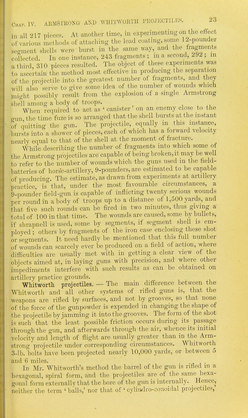 in all 217 pieces. At another time, in experimenting on the effect of various methods of attaching the lead coaling, some 12-pounder segment shells were burst in the same way, and the fragments collected. In one instance, 243 fragments ; in a second, 292 ; m a third, 310 pieces resulted. The object of these experiments was to ascertain the method most effective in producing the sepai'ation of the projectile into the greatest number of fragments, and they will also serve to give some idea of the number of wounds which might possibly result from the explosion of a single Armstrong shell among a body of troops. n ^ When required to act as ' canister on an enemy close to the o-un the time fuze is so arranged that the shell bursts at the instant of quitting the gun. The projectile, equally m this instance, bursts into a shower of pieces, each of which has a forward velocity nearly equal to that of the shell at the moment of fracture. While describing tlie number of fragments into which some of the Armstrong projectiles are capable of being broken,it may be well to refer to the number of wounds which the guns used m the field- batteries of horse-artillery, 9-pounders, are estimated to be capable of producino-. The estimate, as drawn from experiments at artillery practice, is that, under the most favourable circumstances, a 9-pounder field-gun is capable of inflicting twenty serious wounds per round in a body of troops up to a distance of 1,500 yards, and that five such rounds can be fired in two minutes, thus giving a total of 100 in that time. The wounds are caused, some by bullets, if shrapnell is used, some by segments, if segment shell is em- ployed ; others by fragments of the iron case enclosing these shot or segments. It need hardly be mentioned that this full number of wounds can scarcely ever be produced on a field of action, where difficulties are usually met with in getting a clear view of the objects aimed at, in laying guns with precision, and where other impediments interfere with such results as can be obtained on artillery practice grounds. WMtworth projectiles. — The main difference between the Whit worth and all other systems of rifled guns is, that the weapons are rifled by surfaces, and not by grooves, so that none of the force of the gunpowder is expended in changing the shape of the projectile by iamming it into the grooves. The form of the shot is such that the least possible friction occurs during its passage through the gun, and afterwards through the air, whence its initial velocity and length of flight are usually greater than in the Arm- strong projectile under corresponding circumstances. Whitworth 3-1 b. bolts have been projected nearly 10,000 yards, or between 5 and 6 miles. In Mr. Whitworth's method the barrel of the gun is rifled in a liexagonal, spiral form, and the projectiles are of the same hexa- gonal form externally that the bore of the gun is internally. Hence, neither the term ' balls,' nor that of ' cylin,dro-conoidal projectiles,