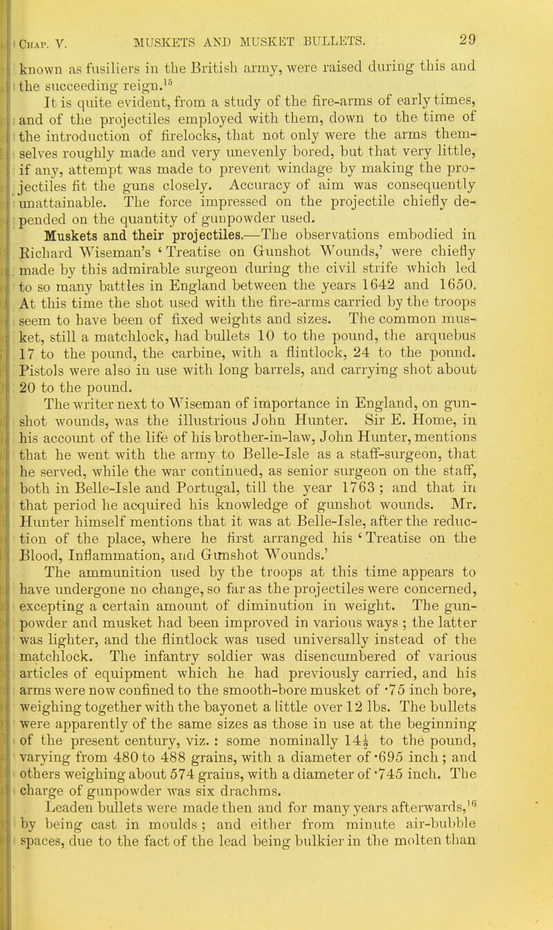 known as fusiliers in the British army, were raised during this and the succeeding reign. It is quite evident, from a study of the fire-arms of early times, and of the projectiles employed with them, down to the time of the introduction of firelocks, that not only were the arms them- selves roughly made and very imevenly bored, but that very little, if any, attempt was made to prevent windage by making the pro- jectiles fit the guns closely. Accuracy of aim was consequently unattainable. The force impressed on the projectile chiefly de- pended on the quantity of gunpowder used. Muskets and their projectiles.—The observations embodied in Richard AViseman's ' Treatise on Grunshot Wounds,' were chiefly made by this admirable surgeon during the civil strife which led to so many battles in England between the years 1642 and 1650. At this time the shot used with the fire-arms carried by the troops seem to have been of fixed weights and sizes. The common mus- ket, still a matchlock, had bullets 10 to the pound, the arquebus 17 to the pound, the carbine, with a flintlock, 24 to the pound. Pistols were also in use with long barrels, and carrying shot about 20 to the pound. The writer next to Wiseman of importance in England, on gun- shot wounds, was the illustrious John Hunter. Sir E. Home, in his account of the life of his brother-in-law, John Hunter, mentions that he went with the army to Belle-Isle as a staff-surgeon, that he served, while the war continued, as senior surgeon on the staff, both in Belle-Isle and Portugal, till the year 1763 ; and that in that period he acquired his knowledge of gunshot wounds. Mr. Hunter himself mentions that it was at Belle-Isle, after the reduc- tion of the place, where he first arranged his ' Treatise on the Blood, Inflammation, and Gimshot Wounds.' The ammunition used by the troops at this time appears to have rmdergone no change, so far as the projectiles were concerned, excepting a certain amount of diminution in weight. The gun- powder and musket had been improved in various ways ; the latter was lighter, and the flintlock was used universally instead of the matchlock. The infantry soldier was disencumbered of various articles of equipment which he had previously carried, and his arms were now confined to the smooth-bore musket of '75 inch bore, weighing together with the bayonet a little over 12 lbs. The bullets were apparently of the same sizes as those in use at the beginning of the present century, viz. : some nominally 14| to the pound, varying from 480 to 488 grains, with a diameter of'695 inch ; and others weighing about 574 grains, with a diameter of '745 inch. The charge of gunpowder was six drachms. Leaden bullets were made then and for many years afterwards,'^ by being cast in mordds ; and either from minute air-bubble spaces, due to the fact of the lead being bulkier in the molten than