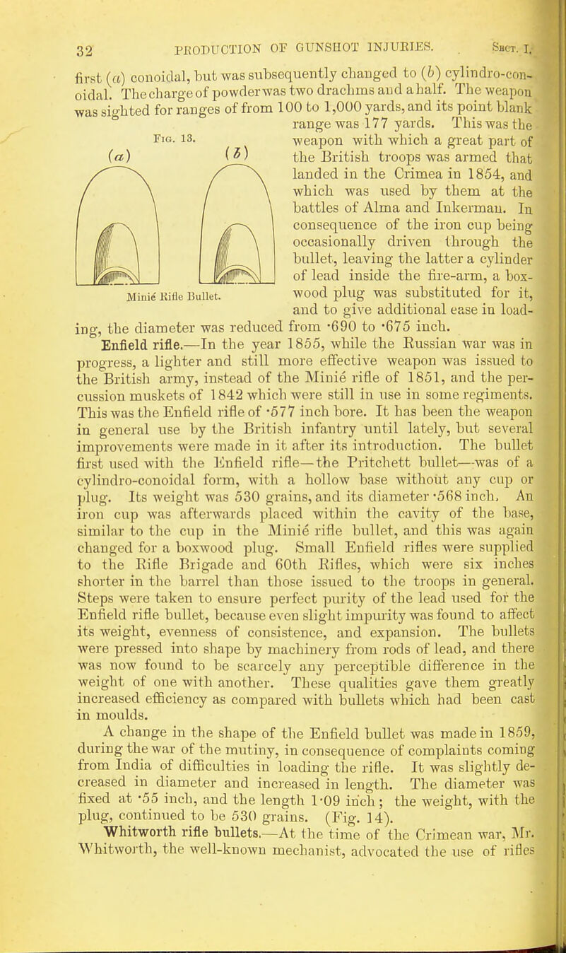 Fig. 13. Minie Kifle Bullet. first (a) colloidal, but was subsequently changed to (6) cylindro-con- oidal. Thechargeof powderwas two drachms and ahalf. The weapou was sighted for ranges of from 100 to 1,000 yards, and its point blank range was 177 yards. This was the weapon with which a great part of the British troops was armed that landed in the Crimea in 1854, and which was used by them at the battles of Alma and Inkermau. In consequence of the iron cup being occasionally driven through the bullet, leaving the latter a cylinder of lead inside the fire-arm, a box- wood plug was substituted for it, and to give additional ease in load- ing, the diameter was reduced from -690 to 675 inch. Enfield rifle.—In the year 1855, while the Eussian war was in progress, a lighter and still more effective weapon was issued to the British army, instead of the Minie rifle of 1851, and the per- cussion muskets of 1842 which were still in use in some regiments. This was the Enfield rifle of '677 inch bore. It has been the weapon in general use by the British infantry until lately, but several improvements were made in it after its introduction. The bullet first used with the linfield rifle—the Pritchett bullet—was of a cylindro-conoidal form, with a hollow base without any cup or ])lug. Its weight was 530 grains, and its diameter '568 inch. An iron cup was afterwards placed within the cavity of the base, similar to the cup in the Minie rifle bullet, and this was agaia changed for a boxwood plug. Small Enfield rifles were supplied to the Rifle Brigade and 60th Rifles, which were six inches shorter in the barrel than those issued to the troops in general. Steps were taken to ensure perfect purity of the lead used for the Enfield rifle bullet, because even slight impiuity was found to affect its weight, evenness of consistence, and expansion. The bullets were pressed into shape by machinery from rods of lead, and there was now found to be scarcely any perceptible difference in the weight of one with another. These qualities gave them greatly increased efficiency as compared with bullets which had been cast in moulds. A change in the shape of the Enfield bullet was made in 1859, during the war of the mutiny, in consequence of complaints coming from India of difficulties in loading the rifle. It was slightly de- creased in diameter and increased in length. The diameter was fixed at -55 inch, and the length 1-09 inch; the weight, with the plug, continued to be 530 grains. (Fig. 14). Whitworth rifle bullets.—At the time of the Crimean war, Mr. Whitworth, the well-known mechanist, advocated the use of rifles