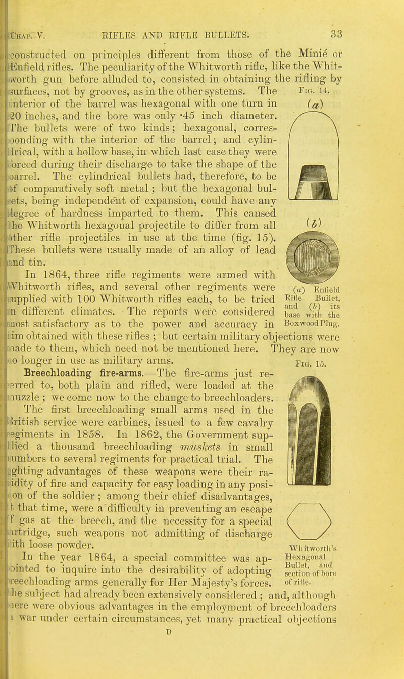 ■onstructed on principles different from those of the Minie or l lnfield rifles. The peculiarity of the Whitworth rifle, like the Whit- ivorth gun before alluded to, consisted in obtaining the rifling by surfaces, not by grooves, as in the other systems. The iiterior of the barrel was hexagonal with one turn in 10 inches, and the bore was only '45 inch diameter. I'he bullets were of two kinds; hexagonal, corres- >ondiug with the interior of the barrel; and cylin- 11 ical, with a hollow base, in which last case they were 'treed during their discharge to take the shape of the i jarrel. The cylindrical bullets had, therefore, to be I )f comparatively soft metal; but the hexagonal bul- ! ets, being independent of expansion, could have any legree of hardness imparted to tliem. This caused lie Whitwortli hexagonal projectile to differ from all ither rifle projectiles in use at the time (fig. 15). These bullets were usually made of an alloy of lead lud tin. In 1864, three rifle regiments were armed with Miitworth rifles, and several other regiments were upplied with 100 Whitworth rifles each, to be tried n different climates. ■ The reports were considered nost satisfactory as to the power and acciu-acy in im obtained with these rifles ; but certain military objections were lade to them, which need not be mentioned here. They are now 0 longer in use as military arms. Breechloading fire-arms.—The fire-arms just re- rred to, both plain and rifled, were loaded at the luzzle ; we come now to the change to breechloaders. The first breechloading small arms used in the li itish service were carbines, issued to a few cavalry ■giments in 1858. In 1862, the Grovernment sup- lied a thousand breecliloading muskets in small umbers to several regiments for practical trial. The . ghting advantages of these weapons were their ra- idity of fire and capacity for easy loading in any posi- on of the soldier ; among their chief disadvantages, t that time, were a difficulty in preventing an escape {' gas at the breech, and the necessity for a special ii tridge, such weapons not admitting of discharge ith loose powder. In the year 1864, a special committee was ap- linted to inquire into the desirability of adopting roechloading arms generally for Her Majesty's forces, lie subject had already been extensively considered ; and, although H're were olwious advantages in the employment of breechloaders 1 war under certain circumstances, yet many practical objections T) (a) Enfield Rifle Bullet, and (b) its base with the Boxwood Plug. Fig. 15. Whit worth's Hexagonal Bullet, and section of bore of rifle.