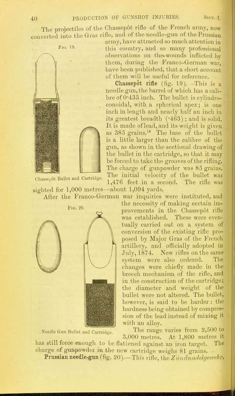 Fia. 19. The projectiles of the Chassepot rifle of the French army, now converted into the Grras rifle, and of the needle-gun of the Prussian army, have attracted so much attention in this country, and so many professional observations on the-wounds inflicted by them, during the Franco-German war, have been published, that a short account of them will be useful for reference. Chassepot rifle (fig. 19). -This is a needle gun, the barrel of which has a cali- bre of 0'433 inch. The bullet is cylindro- conoidal, with a spherical apex; is one inch in length and nearly half an inch in its greatest breadth (•463) ; and is solid. It is made of lead, and its weight is given as 385 grains.'^ The base of the bullet is a little larger than the calibre of the gun, as shown in the sectional drawing of the bullet in the cartridge, so that it may be forced to take the grooves of the rifling. The charge of gunpowder was 85 grains. The initial velocity of the bullet was 1,476 feet in a second. The rifle was sighted for 1,000 metres—about 1,094 yards. After the P^ranco-German war inquiries were instituted, and the necessity of making certain im- provements in the Chassepot rifle was established. These were even- tually carried out on a system of conversion of the existing rifle pro- posed by Major Gras of the French artillery, and officially adopted in July, 1874. New rifles on the same system were also ordered. The changes were chiefly made in the breech mechanism of the rifle, and in the construction of the cartridge; the diameter and weight of the bullet were not altered. The bullet, however, is said to be harder : the hardness being obtained by compres- sion of the lead instead of mixing it with an alloy. The range varies from 2,500 to 3,000 metres. At 1,800 metres it has still force enough to be flattened against an iron target. The charge of gunpowder in the new cartridge weighs 81 grains. Prussian needle-gun (fig. 20).—This rifle, the Ziindnadelgeivehr. Cliasseuot Bullet and Cartridge. Fig. Needle Gun Bullet and Cartridge.