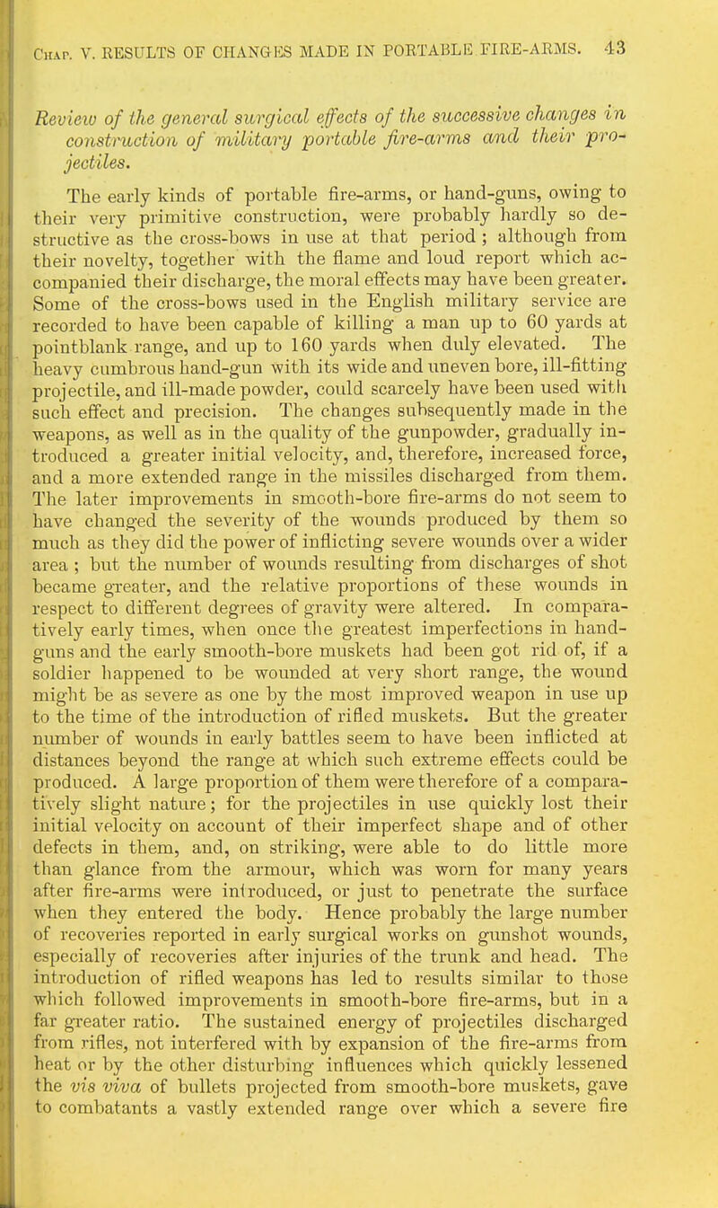 Revietu of the general surgical effects of the successive changes in construction of military portable fire-arms and their pro- jectiles. The early kinds of portable fire-arms, or hand-guns, owing to their very primitive construction, were probably hardly so de- structive as the cross-bows in use at that period ; although from their novelty, together with the flame and loud report which ac- companied their discharge, the moral effects may have been greater. Some of the cross-bows used in the English military service are recorded to have been capable of killing a man up to 60 yards at pointblank range, and up to 160 yards when duly elevated. The heavy cumbrous hand-gun with its wide and uneven bore, ill-fitting projectile, and ill-made powder, could scarcely have been used with such effect and precision. The changes subsequently made in the weapons, as well as in the quality of the gunpowder, gradually in- troduced a greater initial velocity, and, therefore, increased force, and a more extended range in the missiles discharg-ed from them. The later improvements in smooth-bore fire-arms do not seem to have changed the severity of the wounds produced by them so much as they did the power of inflicting severe wounds over a wider area ; but the number of wounds resulting from discharges of shot became greater, and the relative proportions of these wounds in respect to different degrees of gravity were altered. In compara- tively early times, when once the greatest imperfections in hand- guns and the early smooth-bore muskets had been got rid of, if a soldier happened to be wounded at very short range, the wound might be as severe as one by the most improved weapon in use up to the time of the introduction of rifled muskets. But the greater niunber of wounds in early battles seem to have been inflicted at distances beyond the range at which such extreme effects could be produced. A large proportion of them were therefore of a compara- tively slight nature; for the projectiles in use quickly lost their initial velocity on account of their imperfect shape and of other defects in them, and, on striking, were able to do little more than glance from the armour, which was worn for many years after fire-arms were iniroduced, or just to penetrate the surface when they entered the body. Hence probably the large number of recoveries reported in early surgical works on gunshot wounds, especially of recoveries after injuries of the trunk and head. The introduction of rifled weapons has led to results similar to those which followed improvements in smooth-bore fire-arms, but in a far gTeater ratio. The sustained energy of projectiles discharged from rifles, not interfered with by expansion of the fire-arms from heat or by the other disturbing influences which quickly lessened the via viva of bullets projected from smooth-bore muskets, gave to combatants a vastly extended range over which a severe fire