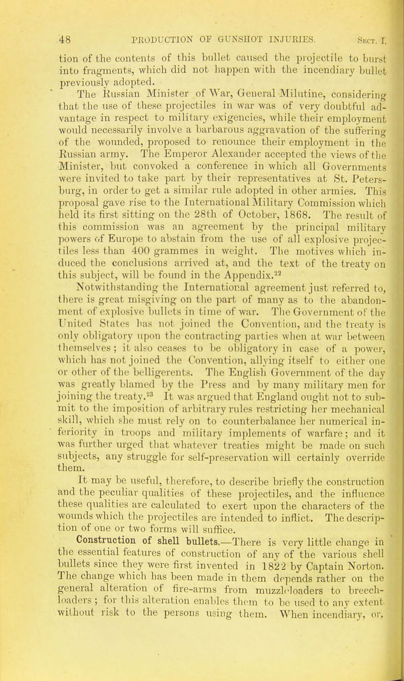 tion of the contents of this bullet caused the projectile to burst into fragments, which did not hapijen with the incendiary bullet previously adopted. The Eussian Minister of War, General Milutine, considering that the use of these projectiles in war was of very doubtful ad- vantage in respect to military exigencies, while their employment would necessarily involve a barbarous aggravation of the suffering of the woimded, proposed to renounce their employment in the Russian army. The Emperor Alexander accepted the views of the Minister, but convoked a conference in which all Governments were invited to take part by their representatives at St. Peters- burg, in order to get a similar rule adopted in other armies. This proposal gave rise to the International Military Commission which held its first sitting on the 28th of October, 1868. The result of this commission was an agreement by the principal militarv powers of Europe to abstain from the use of all explosive projec- tiles less than 400 grammes in weight. The motives wliich in- duced the conclusions arrived at, and the text of the treaty on this subject, will be found in the Appendix.'^^ Notwithstanding the International agreement just referred to, there is great misgiving on the part of many as to the abandon- ment of explosive bullets in time of war. The Government of the Ignited States has not joined the Convention, and the treaty is only obligatory upon the contracting parties when at war between themselves ; it also ceases to be obligatory in case of a power, which has not joined the Convention, allying itself to either one or other of the belligerents. The English Government of the day was greatly blamed by the Press and by many military men for joining the treaty.^^ It was argued that England ought not to sub- mit to the imposition of arbitrary rules restricting her mechanical skill, which she must rely on to counterbalance her numerical in- feriority in troops and military implements of warfare; and it was further urged that whatever treaties might be made on sucli subjects, any struggle for self-preservation will certainly override them. It may be useful, therefore, to describe briefly the construction and the pecubar qualities of these projectiles, and the influence these qualities are calculated to exert upon the characters of the wounds which the projectiles are intended to inflict. The descrip- tion of one or two forms will suflfice. Construction of shell bullets.—There is very little change in the essential features of construction of any of the various shell bullets since they were first invented in 1822 by Captain Norton. The change which has been made in them depends rather on the general alteration of fire-arms from muzzlcloaders to breech- loaders ; for this alteration enables them to be used to any extent- without risk to the persons using them. When incendiary, or.