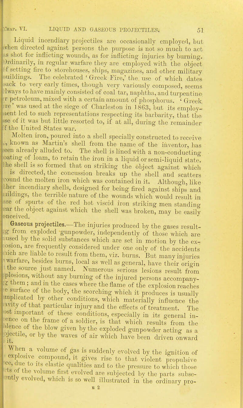 Liquid incendiary projectiles are occasionally employed, but vhen directed against persons the purpose is not so muc'li to act ^s shot for inflicting wounds, as for inflicting injuries by burning. Ordinarily, in regular warfare they are employed with the object ■f setting fire to storehouses, ships, magazines, and other military luildings. The celebrated ' Greek Fire,' the use of which dates kick to very early times, though very variously composed, seems Iways to have mainly consisted of coal tar, naplitha, and turpentine rr petroleum, mixed with a certain amount of phosphorus. ' Greek re' was used at the siege of Charleston in 1863, but its emiDloy- .lent led to such representations respecting its barbarity, that the ^se of it was but little resorted to, if at all, during the remainder ■f the United States war. Molten iron, poured into a shell specially constructed to receive known as Martin's shell from the name of the inventor, has ^en already alluded to. The shell is lined with a non-conducting loating of loam, to retain the iron in a liquid or semi-liquid statel Ihe shell is so formed that on striking the object against which is directed, the concussion breaks up the shell and scatters '•oimd the molten iron which was contained in it. Although, like bher incendiary shells, designed for being fired against ships' and iiildmgs, the terrible nature of the wounds which would result in Mse of spurts of the red hot viscid iron striking men standing «ar the object against which the shell was broken, may be easily I'nceived, Gaseous projectiles.—The injuries produced by the gases result- Ig from exploded gunpowder, independently of those which are tmsed by the solid substances which are set in motion by the ex- >osion, are frequently considered under one only of the accidents nich are hable to result from them, viz. burns. But many injuries Vwarfare, besides burns, local as well as general, have their origin ♦ the source just named. Numerous serious lesions result from plosions, without any burning of the injured persons accompany- ;? them ; and m the cases where the flame of the explosion reaches •e snrtace of the body, the scorching which it produces is usually implicated by other conditions, which materially influence the iavity ot that particular injury and the eff-ects of treatment. The >)st important of these conditions, especially in its general iu- jence on the frame of a soldier, is that which results from tlie l>Jence of the blow given by the exploded gunpowder acting as a 'jectile, or by the waves of air which have been di'iven onward When a volume of gas is suddenly evolved by the ignition of explosive compound, it gives rise to that violent propulsive ce, due to its elastic qualities and to the pressure to which those ts ot the volume first evolved are subjected by the parts subse- Bntly evolved, which is so well illustrated in 'the ordinary pro-