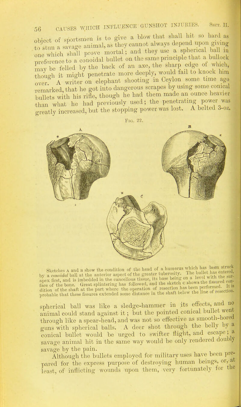 Object of sportsmen is to give a blow that shall hit so hard as to st'm a sivage animal, as they cannot always depend npon gmng one Xch shall prove mortal; and they use a spherical ball in S-enceto a conoidal bnllet on the same principle that a buUock Ly be felled by the back of an axe the sharp edge of winch, Ihouo-h it might penetrate more deeply, would fail to knock bun over A writer on elephant shooting in Ceylon some time ago remarked, that he got into dangerous scrapes by using some conical bullets with his rifle, though he had them made an ounce heavier than what he had previously used; the penetrating power was greatly increased, but the stopping power was lost. A belted 3-oz. Fig. 22. Sketches A and n show the condition of tl.e head of a humerus '  , by a rom.;(Z«/ ball at the anterior aspect of the greater uberos. ty. 11 e 1 ^ h. e teu.u, apex lirst, and is imbedded in the cancellous tissue, its Ij^s^'^^ing on a l^eve face of the bone. Great splintering has followed, and the sketch c shows the hssu ett cou dluon of the shaft at the fart whe?e the operation .o^ -V\:wre\Tn f ret probable that these Assures extended some distance lu the shaft below the hue ot resecuou spherical ball was like a sledge-hammer in its effects, and no animal could stand against it; but the pointed conical bullet went through like a spear-head, and was not so effective as smooth-borea gims with spherical balls. A deer shot through the belly by a conical bullet would be urged to swifter flight, and escape; a savage animal hit in the same way would be only rendered doubly savage by the pain. Although the bullets employed for military uses have been pie- nared for the express purpose of destroying human beings, or, at ^ ■ • ^ ' fortunately for the least, of inflicting wounds upon them, very