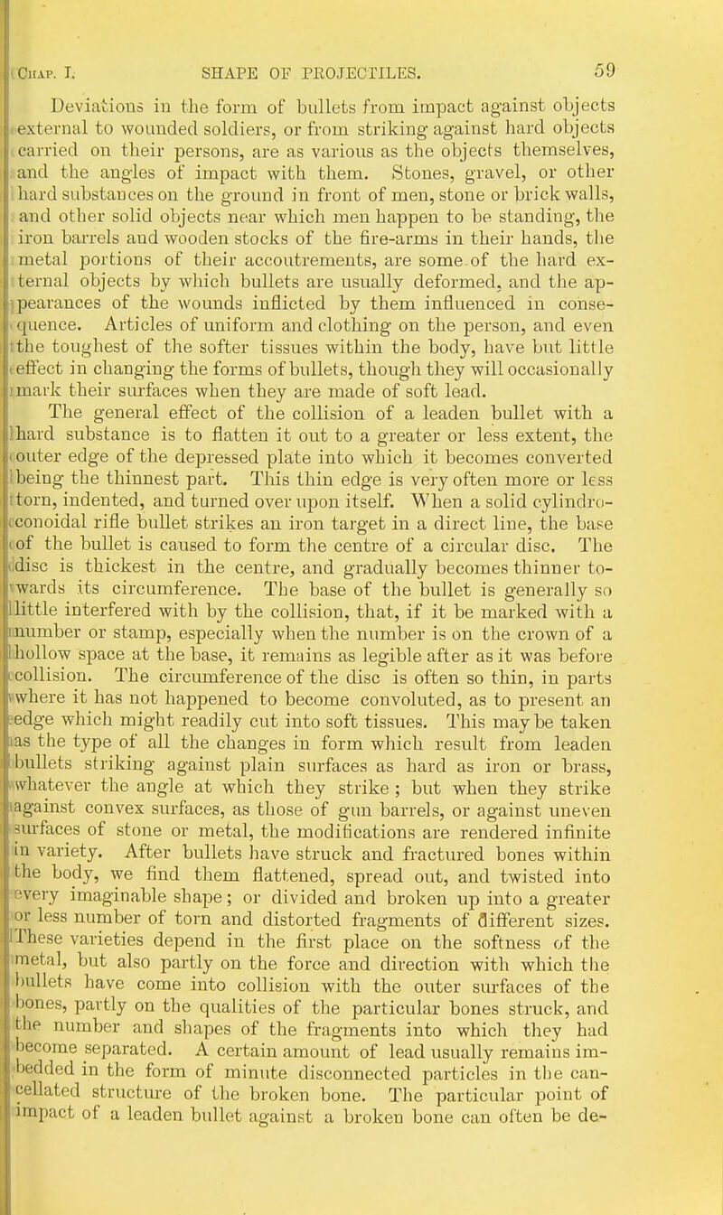 Deviatioiio in the form of bullets from impact against objects ■ external to wounded soldiers, or from striking against hard objects carried on their persons, are as various as the objects themselves, and the angles of impact with them. Stones, gravel, or other i hard substances on the ground in front of men, stone or brick walls, } and other solid objects near which men happen to be standing, the i iron barrels and wooden stocks of the tire-arms in their hands, tlie ; metal portions of their accoutrements, are some of the hard ex- tternal objects by which bullets are usually deformed, and the ap- ^pearances of the wounds inflicted by them influenced in conse- < quence. Articles of uniform and clothing on the person, and even I the toughest of the softer tissues within the body, have but little (effect in changing the forms of bullets, though they will occasionally I mark their surfaces when they are made of soft lead. The general effect of the collision of a leaden bullet with a lhard substance is to flatten it out to a greater or less extent, the (Outer edge of the depressed plate into which it becomes converted 1 being the thinnest part. This thin edge is very often more or less ttorn, indented, and turned over upon itself. When a solid cylindro- cconoidal rifle bullet strikes an iron target in a direct line, the base I of the bullet is caused to form the centre of a circular disc. The i.disc is thickest in the centre, and gradually becomes thinner to- \wards its circumference. The base of the bullet is generally so Uittle interfered with by the collision, that, if it be marked with a imumber or stamp, especially when the number is on the crown of a bhollow space at the base, it remains as legible after as it was before ccollision. The circumference of the disc is often so thin, in parts Bwhere it has not happened to become convoluted, as to present an jsdge which might readily cut into soft tissues. This may be taken las the type of all the changes in form which result from leaden [■bullets striking against plain surfaces as hard as iron or brass, ^whatever the angle at which they strike ; but when they strike ijagainst convex surfaces, as those of gun barrels, or against uneven iBurfaces of stone or metal, the moditications are rendered infinite lin variety. After bullets have struck and fractured bones within Ithe body, we find them flattened, spread out, and twisted into •every imaginable shape; or divided and broken up into a greater )or less number of torn and distorted fragments of fliflferent sizes. (These varieties depend in the first place on the softness of the imetal, but also partly on the force and direction with which the ^bullets have come into collision with the outer surfaces of the 'bones, partly on the qualities of the particular bones struck, and ithe number and shapes of the fragments into which they had •■become separated. A certain amount of lead usually remains im- jbedded in the form of minute disconnected particles in the can- •cellated structure of the broken bone. The particular point of rampact of a leaden bullet against a broken bone can often be de-