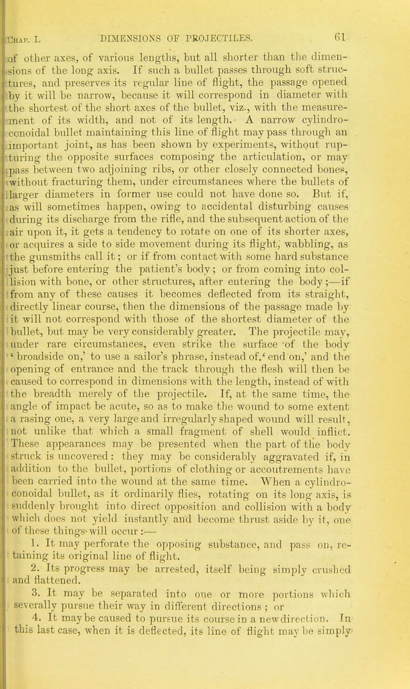 of other axes, of various lengths, but all shorter than tlie dimen- -sions of the long axis. If such a bullet passes through soft struc- tures, and preserves its regular line of flight, the passage opened iby it will be narrow, because it will correspond in diameter with Itiie shortest of the short axes of the bullet, viz., with the measure- nment of its width, and not of its length. • A narrow cylindro- conoidal bullet maintaining this line of flight may pass through an iimportnnt joint, as has been shown by experiments, without rup- tturing the opposite surfaces composing the articulation, or may jpass between two adjoining ribs, or other closely connected bones, iwithout fracturing them, under circumstances where the bullets of llarger diameters in foi'mer use could not have done so. But if, »as will sometimes happen, owing to accidental disturbing causes (during its discharge from the rifle, and the subsequent action of the tair upon it, it gets a tendency to rotate on one of its shorter axes, (or acquires a side to side movement during its flight, wabbling, as tthe gunsmiths call it; or if from contact with some hard substance ijust before entering the patient's body; or from coming into col- llisionwith bone, or other structures, after entering the body;—if Ifrom any of these causes it becomes deflected from its straight, (directly linear course, then the dimensions of the passage made by iit will not correspond with those of the shortest diameter of the 1 bullet, but may be very considerably greater. The projectile may, I under rare circumstances, even strike the surface -of the body '' broadside on,' to use a sailor's phrase, instead of.' end on,' and the I opening of entrance and the track through the flesh will then be I caused to correspond in dimensions with the length, instead of with tthe breadth merely of the projectile. If, at the same time, the : angle of impact be acute, so as to make the wound to some extent ;a rasing one, a very large and irregularly shaped wound will result, mot unlike that which a small fragment of shell would inflict. ' These appearances may be presented when the part of the body .- struck is imcovered: they may be considerably aggravated if, in . addition to the bullet, portions of clothing or accoutrements have been carried into the wound at the same time. When a cylindro- i conoidal bullet, as it ordinarily flies, rotating on its long axis, is ■ suddenly brouglit into direct opposition and collision with a body ' which does not yield instantly and become thrust aside by it, one, > of these tilings-will occur :— 1. It may perforate the opposing substance, and pass on, re- t taining its original line of flight. 2. Its progress may be arrested, itself being simply crushed and flattened. 3. It may be separated into one or more portions wliich severally pursue their way in different directions ; or 4. It maybe caused to pursue its course in a new direction. In this last case, when it is deflected, its line of flight may be simply