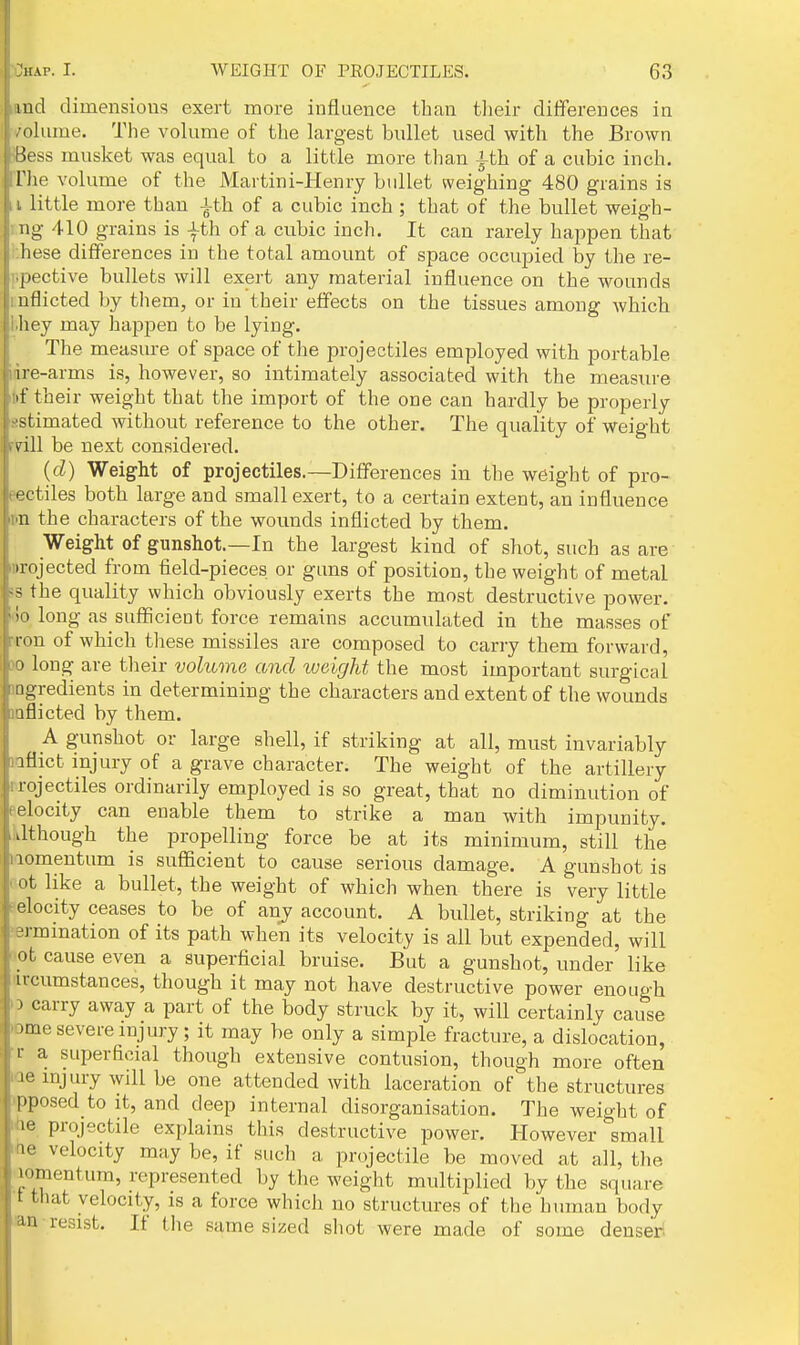 lud dimensious exert more influence than tlieir differences in olume. The volume of the largest bullet used with the Brown lu-ss musket was equal to a little more than ith of a cubic inch. The volume of the Martini-Henry bullet weighing 480 grains is . little more than -i-th of a cubic inch ; that of the bullet weigh- ng 410 grains is |th of a cubic inch. It can rarely happen that hese differences in the total amount of space occupied by the re- spective bullets will exert any material influence on the wounds mflicted by them, or in their effects on the tissues among which l.hey may happen to be lying. The measure of space of the projectiles employed with portable idre-arms is, however, so intimately associated with the measure it)f their weight that the import of the one can hardly be properly sstimated without reference to the other. The quality of weight rrill be next considered. (cZ) Weight of projectiles.—Differences in the weight of pro- eectiles both large and small exert, to a certain extent, an influence pn the characters of the wounds inflicted by them. Weight of gunshot.—In the largest kind of shot, such as are projected from field-pieces or guns of position, the weight of metal 5S the quality which obviously exerts the most destructive power. 00 long as sufficient force remains accumulated in the masses of rron of which these missiles are composed to carry them forward, 30 long are their volume and weight the most important surgical 1 ngredients in determining the characters and extent of the wounds aflicted by them. A gunshot or large shell, if striking at all, must invariably iflict injury of a grave character. The weight of the artillery rojectiles ordinarily employed is so great, that no diminution of elocity can enable them to strike a man with impunity. Jtliough the propelling force be at its minimum, still the lomentum is sufficient to cause serious damage. A gunshot is ot like a bullet, the weight of which when there is very little elocity ceases to be of any account. A bullet, striking at the rmmation of its path when its velocity is all but expended, will nt cause even a superficial bruise. But a gunshot, under like ircumstances, though it may not have destructive power enough > carry away a part of the body struck by it, will certainly cause .me severe injury ; it may be only a simple fracture, a dislocation, 1- a superficial though extensive contusion, though more often 10 injury will be one attended with laceration of the structures Imposed to it, and deep internal disorganisation. The weight of le projectile explains this destructive power. However small le velocity may be, if such a projectile be moved at all, tlie • '.mentum, represented by the weight multiplied by the square t tliat velocity, is a force which no structures of the human body