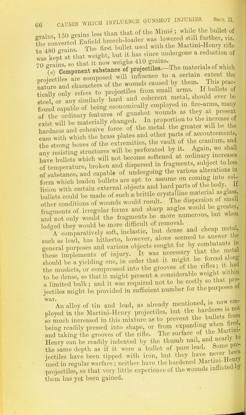 1 „ +i-,nn thnf, of the Minie ; wliile the bullet of grains, ^^Oj-^eM bt^^^^^^^^^^ lowered still further, viz. ^4Xra ns The first bullet used with the Martiui-Henry rifle was kept at that weight, but it has since undergone a reduction of To Ss, so that it now weighs 410 grams fr Component substance of projectiles.-The materials of which T^roiectiles are composed will influence to a certam extent the Sure and characters of the wounds caused by them This prac Sly only refers to projectiles from small arms If bullets of Bteel or any similarly hard and coherent metal should ever be found capable of being economically employed m fire-arms, many oHhe ordinary features of gunshot wounds as they at present exist will be materially changed. In proportion to the ^crease of Wnl and cohesive force of the metal the greater will be the ea e wTth which the brass plates and other parts o accoutrements Te srronVbones of the extremities, the vault of the cranium, and any resisting structures will be perforated by it. Agam, we shall haL bullets which will not become softened at ordmary inci-ease of tempeilture, broken and dispersed in fragments, subject to loss of ubstance, and capable of undergoing the various alterations in ?orm which leaden bullets are apt to assume on -mmg mto co - li^ion with certain external objects and hard parts of the body, it buUets ould be made of such!brittle crystalline material asglas , ouler conditions of wounds would result. The d-P--- fragments of irregular forms and sharp angles would be gieater and not on?y would the fragments be more numerous, but when lodged they would be more difficult of removal. A comparatively soft, inelastic, bvit dense ^nd cheap metal such as lead, has hitherto, however, ^ '^^^^ general purposes and various objects sought for f^^f^^^y^'^i these iiiplements of injury. It was necessary ^Imt the me^^^ should he a yielding one, in order that it might be .fo^^^^ ^^J^J the muskets, or compressed into the grooves of the rifle , t had to be dense, so that it might present a considerable weight witl in a limited bulk; and it was required not to be cost y that pio iectiles might be provided in sufficient number for the pmposes An alloy of tin and lead, as already mentioned, is ow em ployed in the Martini-Henry projectiles, but tbeJiardness is no so much increased in this mixture as to prevent the bullets i being readily pressed into shape, or from expanding when nre , and taking the grooves of the rifle. The surface of the ^^^ainu Henry can be readily indented by the thumb nail, and neauy the same depth as if it were a bullet of pure lead, ^o^®,; iectiles have been tipped with iron, but they have ^^evei u _ used in regular warfare ; neither have the hardened Martini--tieiij projectiles, so that very little experience of the wounds mtlicteu. j them has yet been gained.