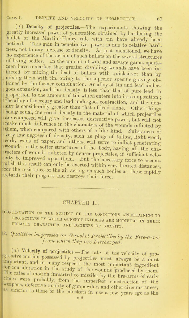 (/) Density of projectiles.—The experiments showing the greatly increased power of penetration obtained by hardening the bullet of the Martini-Henry rifle with tin have already been noticed. This gain in penetrative power is due to relative hard- ness, not to any increase of density. As just mentioned, we have no experience of the action of such bullets on the several structures of living bodies. In the pursuit of wild and savage game, sports- men have remarked that greater disabling wounds have been in- flicted by mixing the lead of bullets with quicksilver than by mixing them with tin, owing to the superior specific gravity ob- tained by the former combination. An alloy of tin and lead under- goes expansion, and the density is less than that of pure lead in proportion to the amount of tin which enters into its composition ; the alloy of mercury and lead undergoes contraction, and the den- I sity is considerably greater than that of lead alone. Other things bemg equal, increased density in the material of which projectiles f are composed will give increased destructive power, but will not 1 make much difference in the characters of the wounds inflicted by fthem, when compared with others of a like kind. Substances of very low degrees of density, such as plugs of tallow, light wood, cork, wads of paper,, and others, will serve to inflict penetrating ^ wounds in the softer structures of the body, having all the cha- iracters of wounds inflicted by denser projectiles, if sufficient velo- ' ^'iK . ™P''^^«^^ POJi tl^em. But the necessary force to accom- i plish this result can only be exerted within very limited distances, ttor the resistance of the air acting on such bodies as these rapidly rretards their progress and destroys their force. CHAPTEE ir. ' CONTINUATION OF THE SUBJECT OF THE CONDTTIONS APPERTAINING TO PROJECTILES BY WHICH GUNSHOT INJURIES ABE MODIFIED IN THEIR PRIMARY CHARACTERS AND DEGREES OF GRAVITY. (2. Qualities impressed on Gunshot Projectiles by the Fire-arms from which they are Discharged. yjj'^ projectiles—The rate of the velocity of pro- gressive motion possessed by projectiles must always be a most umpoitant, and m many respects the most important ingredient -for cor^Kleration m the study of the wounds produced by them. 1 he lates of motion imparted to missiles by the fire-arms of eariy P^'«bably, from the imperfect construction of the weapons, defective quality of gunpowder, and other circumstances, '18 interior to those of the muskets in use a few years ago as the