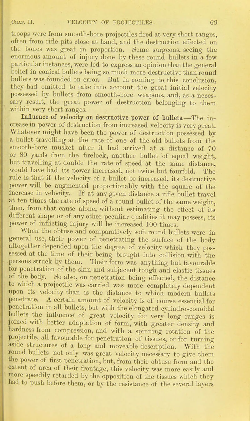 troops were from smooth-bore projectiles fired at very short ranges, often from rifle-pits close at hand, and the destruction effected on the bones was great in proportion. Some surgeons, seeing the enormous amount of injury done by these round bullets in a few particular instances, were led to express an opinion that the general belief in conical bullets being so much more destructive than round bullets was founded on error. But in coming to this conclusion, they had omitted to take into account the great initial velocity possessed by bullets from smooth-bore weapons, and, as a neces- sary result, the great power of destruction belonging to them within very short ranges. Influence of velocity on destructive power of bullets.—The in- crease in power of destruction from increased velocity is very great. Whatever might have been the power of destruction possessed by a bullet travelling at the rate of one of the old bullets from the smooth-bore musket after it had arrived at a distance of 70 or 80 yards from the firelock, another bullet of equal weight, but travelling at double the rate of speed at the same distance, would have had its power increased, not twice but fourfold. The rule is that if the velocity of a bullet be increased, its destructive power will be augmented proportionably with the square of the increase in velocity. If at any given distance a rifle bullet travel at ten times the rate of speed of a round bullet of the same weight, then, from that cause alone, without estimating the effect of its different shape or of any other peculiar qualities it may possess, its power of inflicting injury will be increased 100 times. When the obtuse and comparatively soft round bullets were in general use, their power of penetrating the surface of the body altogether depended upon the degree of velocity which they pos- sessed at the time of their being brought into collision with the .persons struck by them. Their form was anything but favourable for penetration of the skin and subjacent tough and elastic tissues of the body. So also, on penetration being effected, the distance to which a projectile was carried was more completely dependent upon its velocity than is the distance to which modern bullets penetrate. A certain amount of velocity is of course essential for penetration in all bullets, but with the elongated cylindro-conoidal bullets the influence of great velocity for very long ranges is joined with better adaptation of form, with greater density and hardness from compression, and with a spinning rotation of the projectile, all favourable for penetration of tissues, or for turning aside structures of a long and moveable description. With the round bullets not only was great velocity necessary to give them the power of first penetration, but, from their obtuse form and the extent of area of their frontage, this velocity was more easily and more speedily retarded by the opposition of the tissues which they had to push before them, or by the resistance of the several layers