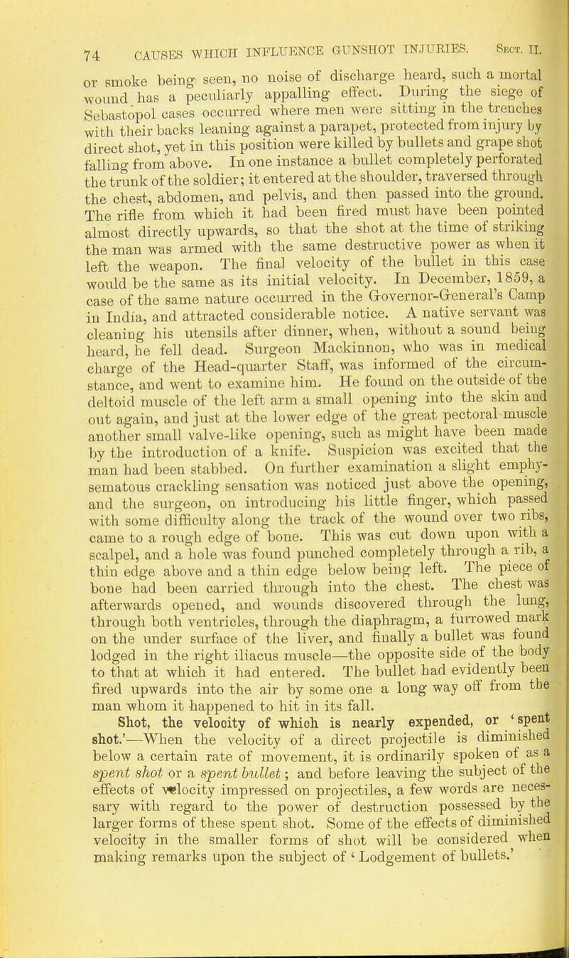 or smoke being seen, no noise of discharge heard, such a mortal wound has a peculiarly appalling effect. During the siege of Sebastopol cases occurred where men were sittmg m the trenches with their backs leaning against a parapet, protected from injury by direct shot, yet in this position were killed by bullets and grape shot falling from above. In one instance a bullet completely perforated the trunk of the soldier; it entered at the shoulder, traversed through the chest, abdomen, and pelvis, and then passed into the ground. The rifle from which it had been fired must have been pointed almost directly upwards, so that the shot at the time of striking the man was armed with the same destructive power as when it left the weapon. The final velocity of the bullet in this case would be the same as its initial velocity. In December, ^1859, a case of the same nature occurred in the Governor-General's Camp in India, and attracted considerable notice. A native servant was cleaning his utensils after dinner, when, without a sound being heard, he fell dead. Surgeon Mackinnou, who was in medical charge of the Head-quarter Staff, was informed of the circum- stance, and went to examine him. He found on the outside of the deltoid muscle of the left arm a small opening into the skin and out again, and just at the lower edge of the great pectoral muscle another small valve-like opening, such as might have been made by the introduction of a knife. Suspicion was excited that the man had been stabbed. On further examination a slight emphy- sematous crackling sensation was noticed just above the opening, and tlie surgeon, on introducing his little finger, which passed with some difficulty along the track of the wound over two ribs, came to a rough edge of bone. This was cut down upon with a scalpel, and a hole was found punched completely through a nb, a thin edge above and a thiu edge below being left. The piece of bone had been carried through into the chest. The chest was afterwards opened, and woimds discovered through the lung, through both ventricles, through the diaphragm, a furrowed mark on the under surface of the liver, and finally a bullet was found lodged in the right iliacus muscle—the opposite side of the body to that at which it had entered. The bullet had evidently been fired upwards into the air by some one a long way off from the man whom it happened to hit in its fall. Shot, the velocity of which is nearly expended, or ' spent shot'—When the velocity of a direct projectile is diminished below a certain rate of movement, it is ordinarily spoken of as a spent shot or a spent bullet; and before leaving the subject of the effects of wlocity impressed on projectiles, a few words are neces- sary with regard to the power of destruction possessed by the larger forms of these spent shot. Some of the effects of diminished velocity in the smaller forms of shot will be considered when making remarks upon the subject of ' Lodgement of bullets.'