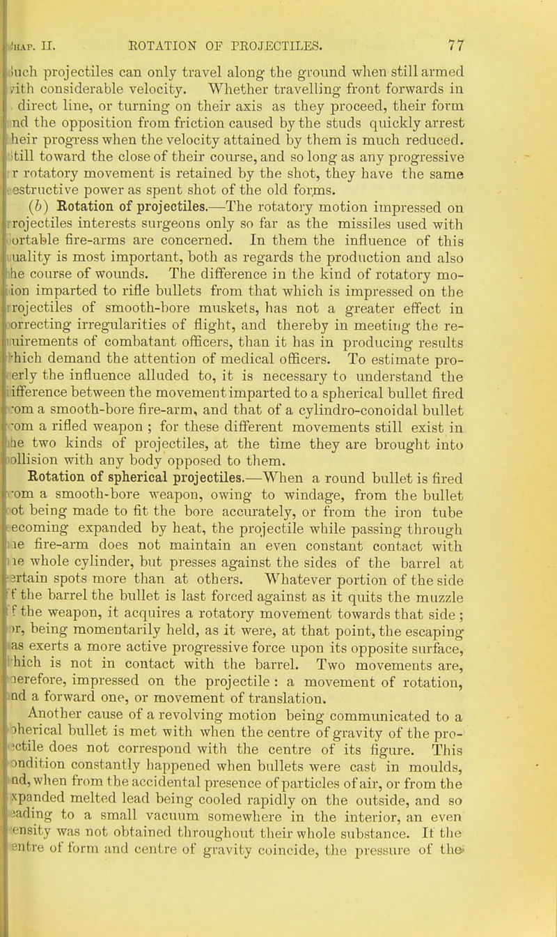 I (uch projectiles can only travel along the ground when still armed I .ith considerable velocity. Whether travelling front forwards iu I direct line, or turning on their axis as they proceed, their form I nd the opposition from friction caused by the studs quickly arrest heir progress when the velocity attained by them is much reduced, till toward the close of their course, and so long as any progressive r rotatory movement is retained by the shot, they have the same t-estructive power as spent shot of the old forms. (6) Rotation of projectiles.—The rotatory motion impressed on rrojectiles interests surgeons only so far as the missiles used with Ltortable fire-arms are concerned. In them the influence of this uuality is most important, both as regards the production and also the course of woimds. The difference in the kind of rotatory mo- idon imparted to rifle bullets from that which is impressed on the rrojectiles of smooth-bore muskets, has not a greater effect in oofrecting irregirlarities of flight, and thereby in meeting the re- uuirements of combatant officers, than it has in producing results thich demand the attention of medical officers. To estimate pro- perly the influence alluded to, it is necessary to understand the iifference between the movement imparted to a spherical bullet fired rom a smooth-bore fire-arm, and that of a cylindro-conoidal bullet com a rifled weapon ; for these different movements still exist in ibe two kinds of projectiles, at the time they are brought into »ollision with any body opposed to them. Rotation of spherical projectiles.—When a round bullet is fired com a smooth-bore weapon, owing to windage, from the bullet Dot being made to fit the bore accurately, or from the iron tube fecoming expanded by heat, the projectile while passing through liae fire-arm does not maintain an even constant contact with lie whole cylinder, but presses against the sides of the barrel at sertain spots more than at others. Whatever portion of the side 'f the barrel the bullet is last forced against as it quits the muzzle Ff the weapon, it acquires a rotatory movement towards that side ; »r, being momentarily held, as it were, at that point, the escaping Has exerts a more active progressive force upon its opposite surface, ^hich is not in contact with the barrel. Two movements are, loerefore, impressed on the projectile : a movement of rotation, md a forward one, or movement of translation. Another cause of a revolving motion being commrmicated to a bherical bullet is met with when the centre of gravity of the pro- (■jctile does not correspond with the centre of its figure. This ondition constantly happened when bullets were cast in moulds, md,when from the accidental presence of particles of air, or from the jxpanded melted lead being cooled rapidly on the outside, and so Bading to a small vacuum somewhere in the interior, an even density was not obtained tliroughout their whole substance. It the sentre of form and centre of gravity coincide, the pressure of ih&