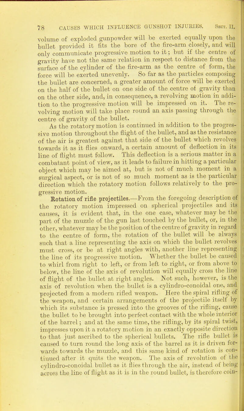 volume of exploded gunpowder will be exerted equally upon the bullet provided it fits the bore of the fire-arm closely, and will only commimicate progressive motion to it; but if the centre of gravity have not the same relation in respect to distance from the surface of the cylinder of the fire-arm as the centre of form, the force will be exerted unevenly. So far as the particles composing the bullet are concerned, a greater amount of force will be exerted on the half of the bullet on one side of the centre of gravity than on the other side, and, in consequence, a revolving motion in addi- tion to the progressive motion will be impressed on it. The re- volving motion will take place round an axis passing through the centre of gravity of the bullet. As the rotatory motion is continued in addition to the progres- sive motion throughout the flight of the bullet, and as the resistance of the air is greatest against that side of the bullet which revolves towards it as it flies onward, a certain amount of deflection in its line of flight must follow. This deflection is a serious matter in a combatant point of view, as it leads to failure in hitting a particular object which may be aimed at, but is not of much moment in a surgical aspect, or is not of so much moment as is the particular direction which the rotatory motion follows relatively to the pro- gressive motion. Rotation of rifle projectiles.—From the foregoing description of the rotatory motion impressed on spherical projectiles and its causes, it is evident that, in the one case, whatever may be the part of the muzzle of the gun last touched by the bullet, or, in the other, whatever may be the position of the centre of gravity in regard to the centre of form, the rotation of the bullet will be always such that a line representing the axis on which the bullet revolves must cross, or be at right angles with, another line representing- the line of its progressive motion. Whether the bullet be caused to whirl from right to left, or from left to right, or from above to below, the line of the axis of revolution vnll equally cross the line of flight of the bullet at right angles. Not such, however, is the axis of revolution when the bullet is a cylindro-conoidal one, and projected from a modern rifled weapon. Here the spiral rifling of the weapon, and certain arrangements of the projectile itself by which its substance is pressed into the grooves of the rifling, cause the bullet to be brought into perfect contact with the whole interior of the barrel; and at the same time, the rifling, by its spiral twist, impresses upon it a rotatory motion in an exactly opposite direction to that just ascribed to the spherical bullets. The rifle bullet is caused to turn round the long axis of the barrel as it is driven for- wards towards the muzzle, and this same kind of rotation is con- tinued after it quits the weapon. Tlie axis of revolution of the cylindro-conoidal bullet as it flies through the air, instead of being across the line of flight as it is in the round bullet, is therefore coin-