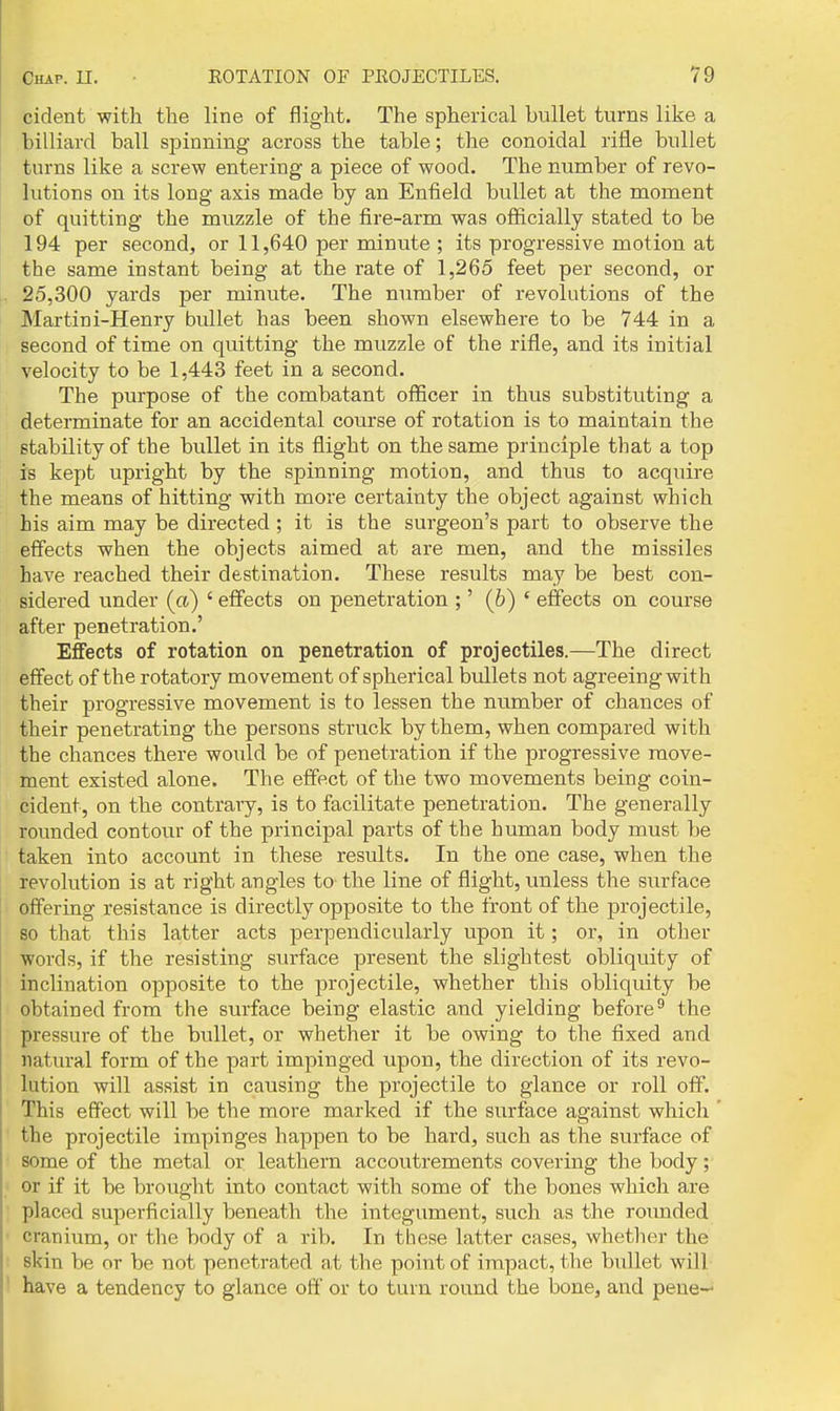 cident with the line of flight. The spherical bullet turns like a billiard ball spinning across the table; the conoidal rifle bullet turns like a screw entering a piece of wood. The number of revo- lutions on its long axis made by an Enfield bullet at the moment of quitting the muzzle of the fire-arm was officially stated to be 194 per second, or 11,640 per minute ; its progressive motion at the same instant being at the rate of 1,265 feet per second, or 25,300 yards per minute. The number of revolutions of the Martini-Henry bullet has been shown elsewhere to be 744 in a second of time on quitting the muzzle of the rifle, and its initial velocity to be 1,443 feet in a second. The purpose of the combatant officer in thus substituting a determinate for an accidental course of rotation is to maintain the stability of the bullet in its flight on the same principle that a top is kept upright by the spinning motion, and thus to acquire the means of hitting with more certainty the object against which his aim may be directed ; it is the surgeon's part to observe the effects when the objects aimed at are men, and the missiles have reached their destination. These results may be best con- sidered under (a) ' effects on penetration ;' (6) ' effects on course after penetration.' Effects of rotation on penetration of projectiles.—The direct effect of the rotatory movement of spherical bullets not agreeing with their progressive movement is to lessen the number of chances of their penetrating the persons struck by them, when compared with the chances there would be of penetration if the progressive move- ment existed alone. The effect of the two movements being coin- cident, on the contrary, is to facilitate penetration. The generally rounded contour of the principal parts of the human body must be taken into account in these results. In the one case, when the revolution is at right angles to the line of flight, imless the surface offering resistance is directly opposite to the front of the projectile, so that this latter acts perpendicularly upon it; or, in other words, if the resisting surface present the slightest obliquity of inclination opposite to the projectile, whether this obliquity be obtained from the surface being elastic and yielding before^ the pressure of the bullet, or whether it be owing to the fixed and natural form of the part impinged upon, the direction of its revo- lution will assist in causing the projectile to glance or roll off. This effect will be the more marked if the surface against which the projectile impinges happen to be hard, such as the surface of some of the metal or. leathern accoutrements covering the body; or if it be brought into contact with some of the bones which are placed superficially beneath the integument, such as the roixnded cranium, or the body of a rib. In these latter cases, whether the skin be or be not penetrated at the point of impact, the bullet will have a tendency to glance off or to turn round the bone, and peue—