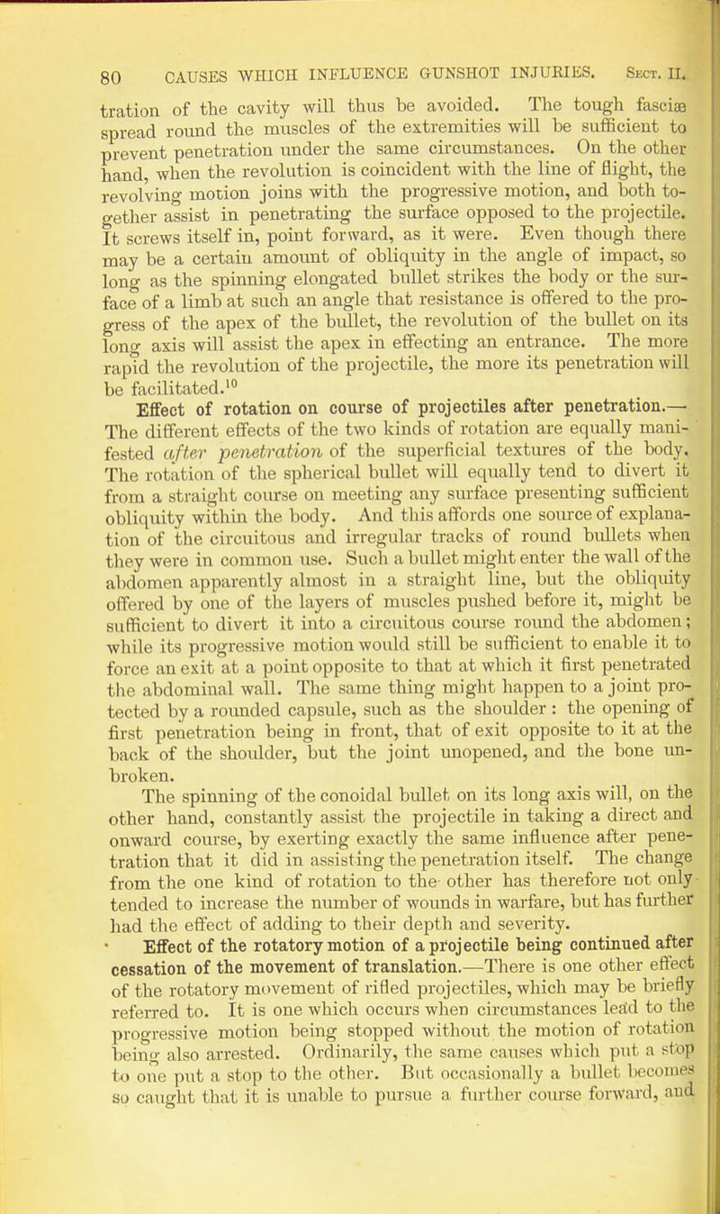 tration of the cavity will thus be avoided. The tough fasciae spread round the muscles of the extremities will be sufficient to prevent penetration under the same circumstances. On the other hand, when the revolution is coincident with the line of flight, the revolving motion joins with the progressive motion, and both to- gether assist in penetrating the surface opposed to the projectile. It screws itself in, point forward, as it were. Even though there may be a certain amount of obliquity in the angle of impact, so long as the spinning elongated bullet strikes the body or the sur- face of a limb at such an angle that resistance is offered to the pro- gress of the apex of the bullet, the revolution of the bullet on its long axis will assist the apex in effecting an entrance. The more rapid the revolution of the projectile, the more its penetration will be facilitated.' Effect of rotation on course of projectiles after penetration.—■ The different effects of the two kinds of rotation are equally mani- fested afte.r penetration of the superficial textures of the body. The rotation of the spherical bullet will equally tend to divert it from a straiglit course on meeting any surface presenting sufficient obliquity within the body. And this affords one soirrce of explana- tion of the circuitous and irregular tracks of round buLleta when they were in common use. Such a bullet might enter the wall of the abdomen apparently almost in a straight line, but the obliquity offered by one of tlie layers of muscles pushed before it, might be sufficient to divert it into a circuitous com-se roimd the abdomen; while its progressive motion would still be sufficient to enable it to force an exit at a point opposite to that at which it first penetrated the abdominal wall. The same thing might happen to a joint pro- tected by a rounded capsule, such as the shoulder : the opening of first penetration being in front, that of exit opposite to it at the back of the shoulder, but the joint unopened, and the bone un- broken. The spinning of the conoidal bullet on its long axis will, on the other hand, constantly assist the projectile in taking a dii'ect and onward course, by exerting exactly the same influence after pene- tration that it did in assisting the penetration itself. The change from the one kind of rotation to the other has therefore not only tended to increase the number of wounds in warfare, but has further had the effect of adding to their depth and severity. Effect of the rotatory motion of a projectile being continued after cessation of the movement of translation.—There is one other effect of the rotatory mt)vement of rifled projectiles, which may be briefly referred to. It is one which occurs when circumstances leftd to tlie progressive motion being stopped without the motion of rotation being also arrested. Ordinarily, the same causes which put a stop to one put a stop to tlie other. But occasionally a bullet becomes so caught that it is unable to pursue a further course forward, and