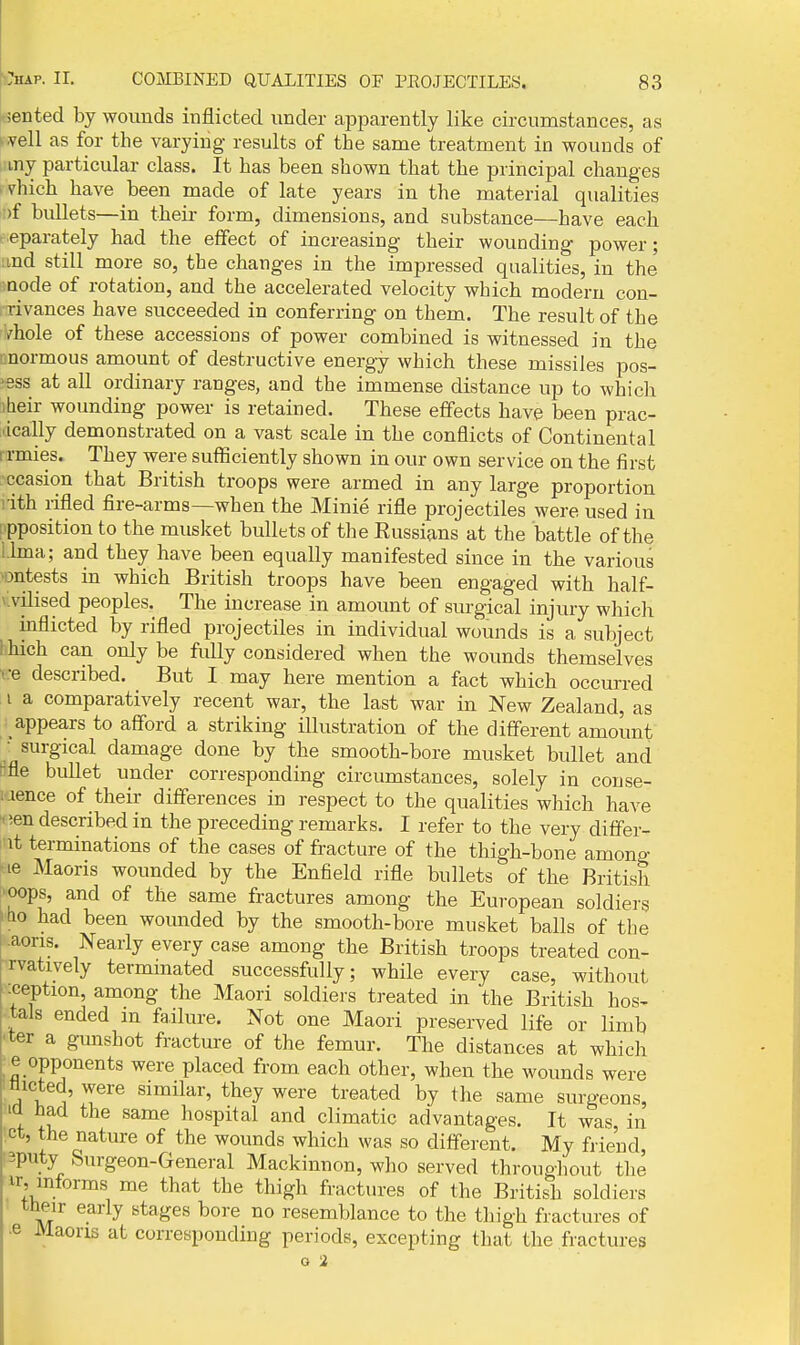 ■jented by wounds inflicted under apparently like circumstances, as ..veil as for the varying results of the same treatment in wounds of my particular class. It has been shown that the principal changes ivhich have been made of late years in the material qualities )f bullets—in their form, dimensions, and substance—have each eparately had the effect of increasing their wounding power; ;ind still more so, the changes in the impressed qualities, in the node of rotation, and the accelerated velocity which modern con- rivances have succeeded in conferring on them. The result of the /hole of these accessions of power combined is witnessed in the enormous amount of destructive energy which these missiles pos- sess at all ordinary ranges, and the immense distance up to which ibeir wounding power is retained. These effects have been prac- ■ ically demonstrated on a vast scale in the conflicts of Continental I rmies. They were sufficiently shown in our own service on the first ccasion that British troops were armed in any large proportion iith rifled fire-arms—when the Minie rifle projectiles were used in ipposition to the musket bullets of the Eussians at the battle of the Lima; and they have been equally manifested since in the various ■ontests in which British troops have been engaged with half- vivilised peoples. The increase in amount of surgical injury which inflicted by rifled projectiles in individual wounds is a subject Lhich can only be fully considered when the wounds themselves ve described. But I may here mention a fact which occurred I a comparatively recent war, the last war in New Zealand, as appears to afford a striking illustration of the different amount • surgical damage done by the smooth-bore musket bullet and Me bullet under corresponding circumstances, solely in couse- :rence of their differences in respect to the qualities which have •ien described in the preceding remarks. I refer to the very differ- 1 it terminations of the cases of fracture of the thigh-bone among ^le Maoris wounded by the Enfield rifle bullets of the British 'Oops, and of the same fractures among the European soldiers ■ho had been womided by the smooth-bore musket balls of the '.aons. Nearly every case among the British troops treated con- rvatively termmated successfully; while every case, without -ception, among the Maori soldiers treated in the British hos- tals ended an failure. Not one Maori preserved life or limb ■ter a gunshot fracture of the femur. The distances at which _e opponents were placed from each other, when the wounds were ;Hicted, were similar, they were treated by the same surgeons, 'la had the same hospital and climatic advantages. It was, in ' ^he nature of the wounds which was so different. My friend, 3puty Surgeon-General Mackinnon, who served througliout tlie ir, mforms me that the thigh fractures of the British soldiers tli^ir early stages bore no resemblance to the thigh fractures of ■e Maoris at corresponding periods, excepting that the fractures o 2