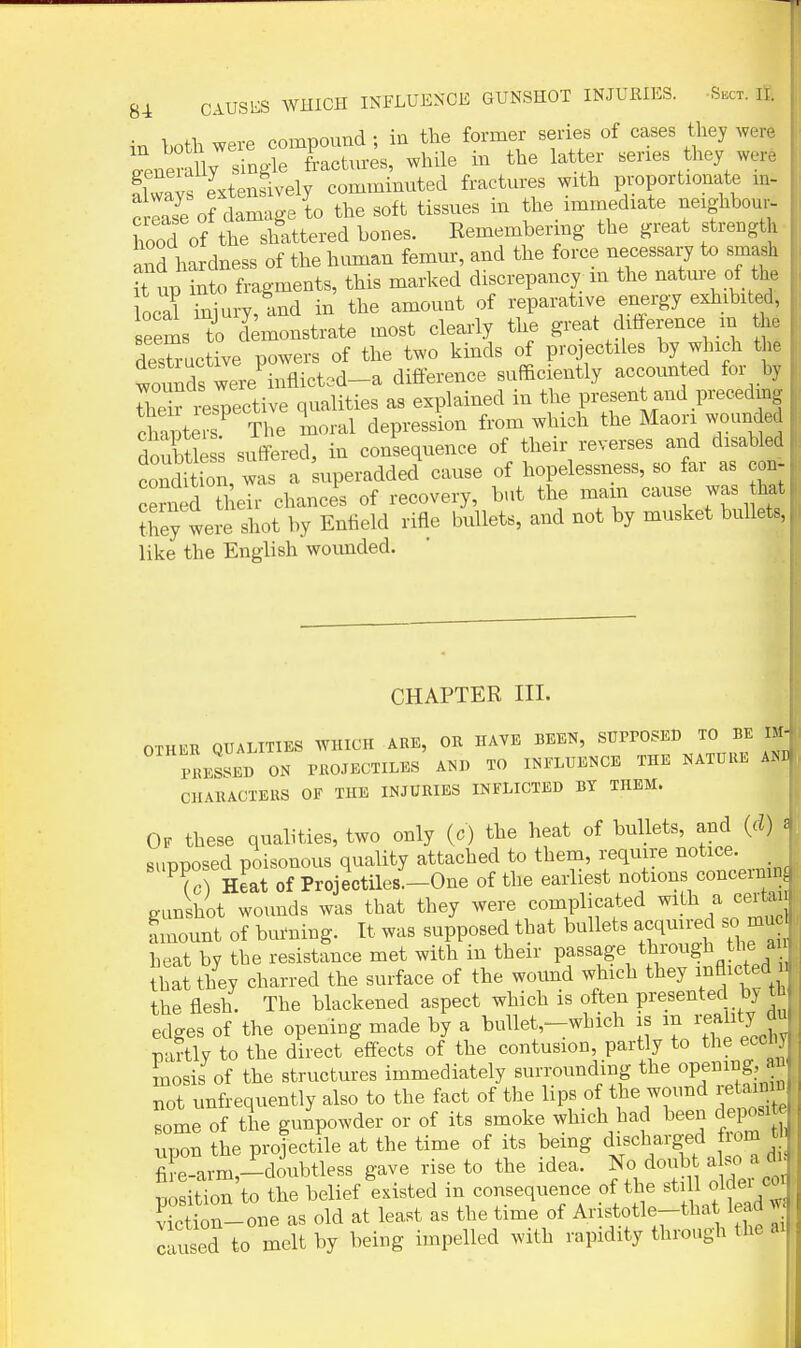 in both were compound ; in tlie former series of cases they were leneraUy single fract.u-es, while in the latter series they were flwavs Lensively comminnted fractures with proportionate m- c lase of cLage to the soft tissues in the_ immediate neighbour- hood of the shattered bones. Kemembermg the great strength and hardness of the human femur, and the force necessary to smash it up into fragments, this marked discrepancy m the nature of the locS injury, and in the amount of reparative energy exhibited, seems ^0 demonstrate most clearly the great difference m he destructive powers of the two kinds of projectiles by w nch the founds were inflicted-a difference sufficiently accounted for by J^Sr respective qualities as explained in the present and preceding cCters^ 'Hie moral depression from which the Maori wounded doubtte suffered, in consequence of their reverses and disabled Indftion, was a 'superadded cause of hopelessness, so far as cob- cerned their chances of recovery, but the mam cause was hat Jhey were shot by Entield rifle bullets, and not by musket bullets, like the English wounded. CHAPTER III. OTHER QUALITIES WHICH ARE, OR HAVE BEEN, SUPPOSED TO BE IM- PRESSED ON PROJECTILES AND TO INFLUENCE THE NATURE AND CHARACTERS OF THE INJURIES INFLICTED BT THEM. Of these qualities, two only (c) the heat of bullets, and (d) : supposed poisonous quality attached to them, require notice. To) Heat of Projectiles'-One of the earliest notions concernin gunshot wounds was that they were complicated with a certau f mount of burning. It was supposed that bullets acquired so mu heat by the resistance met with in their passage through the a bat they charred the surface of the wound which they inflicted u the flesh. The blackened aspect which is often presented by tn edges of the opening made by a bullet,-wLich is ^'^^^^^ partly to the direct effects of the contusion, partly to the eccny mosis of the structures immediately surrounding the opening, a not unfrequently also to the fact of the lips of the wound r^^^ some of the gunpowder or of its smoke which had been deposit upon the projectile at the time of its being discharged from t fiLarm,-doubtless gave rise to the idea, f ^ doub^lj^^^^^t; position to the belief existed in consequence of the still oldei co V ction-one as old at least as the time of Aristotle-tha lead w liused to melt by being impelled with rapidity through the ai