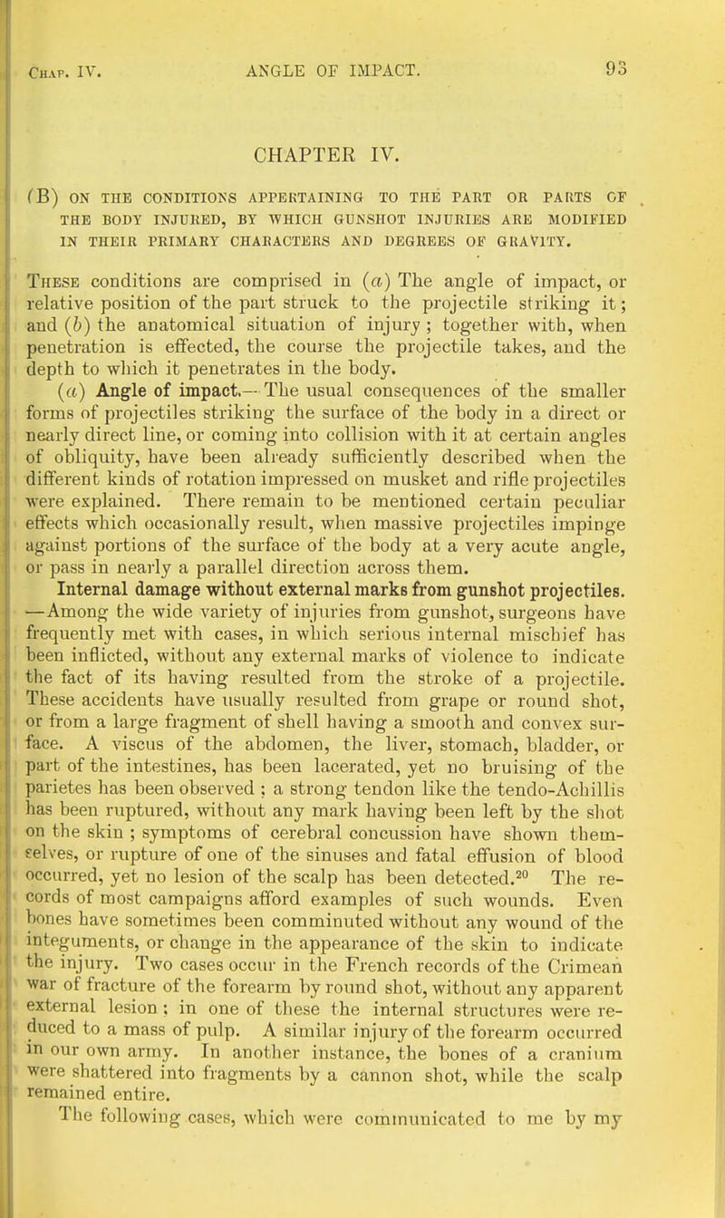 CHAPTEE IV. CB) ON THE CONDITIONS APPEKTAINING TO THE PART OR PARTS OF THE BODY INJURED, BY WHICH GUNSHOT INJURIES ARE MODIFIED IN THEIR PRIMARY CHARACTERS AND DEGREES OF GRAVITY. These conditions are comprised in (a) The angle of impact, or relative position of the part struck to the projectile striking it; and (b) the anatomical situation of injury; together with, when penetration is effected, the course the projectile takes, and the depth to wliich it penetrates in the body. («) Angle of impact.— The usual consequences of the smaller forms of projectiles striking the surface of the body in a direct or nearly direct line, or coming into collision with it at certain angles of obliquity, have been already sufficiently described when the different kinds of rotation impressed on musket and rifle projectiles were explained. There remain to be mentioned certain peculiar effects which occasionally result, when massive projectiles impinge against portions of the surface of the body at a very acute angle, or pass in nearly a parallel direction across them. Internal damage without external marks from gunshot projectiles. —Among the wide variety of injuries from gunshot, surgeons have frequently met with cases, in which serious internal mischief has been inflicted, without any external marks of violence to indicate the fact of its having resulted from the stroke of a projectile. These accidents have usually resulted from grape or round shot, or from a large fragment of shell having a smooth and convex sur- face. A viscus of the abdomen, the liver, stomach, bladder, or part of the intestines, has been lacerated, yet no bruising of the parietes has been observed ; a strong tendon like the tendo-Achillis has been ruptured, without any mark having been left by the shot on the skin ; symptoms of cerebral concussion have shown them- selves, or rupture of one of the sinuses and fatal effusion of blood occurred, yet no lesion of the scalp has been detected.^ The re- cords of most campaigns afford examples of such wounds. Even bones have sometimes been comminuted without any wound of the integuments, or change in the appearance of the skin to indicate the injury. Two cases occur in the French records of the Crimean war of fracture of the forearm by round shot, without any apparent external lesion; in one of these the internal structures were re- duced to a mass of pulp. A similar injury of the forearm occurred m our own army. In another instance, the bones of a cranium were shattered into fragments by a cannon shot, while the scalp remained entire. The following cases, which were communicated to me by my