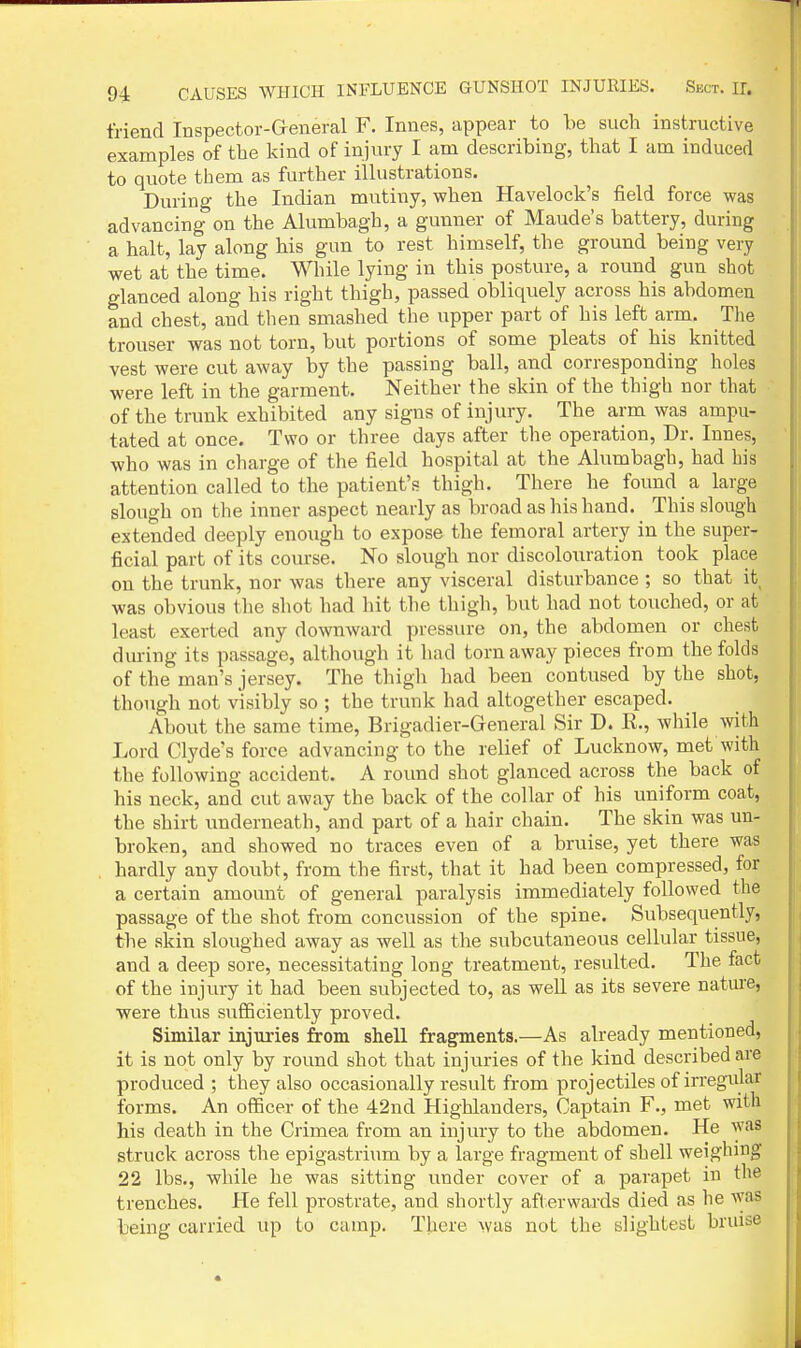 friend Inspector-Greneral F. Innes, appear to be such instructive examples of the kind of injury I am describing, that I am induced to quote them as further ilhistrations. During the Indian mutiny, when Havelock's field force was advancing on the Alumbagh, a gunner of Maude's battery, during a halt, lay along his gun to rest himself, the ground being very wet at the time. While lying in this posture, a round gun shot glanced along his right thigh, passed obliquely across his abdomen and chest, and then smashed the upper part of his left arm. The trouser was not torn, but portions of some pleats of his knitted vest were cut away by the passing ball, and corresponding holes were left in the garment. Neither the skin of the thigh nor that of the trunk exhibited any signs of injury. The arm was ampu- tated at once. Two or three days after the operation. Dr. Innes, who was in charge of the field hospital at the Alumbagh, had bis attention called to the patient's thigh. There he found a large slough on the inner aspect nearly as broad as his hand. This slough extended deeply enough to expose the femoral artery in the super- ficial part of its course. No slough nor discolouration took place on the trunk, nor was there any visceral disturbance ; so that it was obvious the shot had hit the tliigh, but had not touched, or at least exerted any downward pressure on, the abdomen or chest during its passage, although it had torn away pieces from the folds of the man's jersey. The thigh had been contused by the shot, though not visibly so ; the trunk had altogether escaped. About the same time, Brigadier-General Sir D. R., while with Lord Clyde's force advancing to the relief of Lucknow, met with the following accident. A round shot glanced across the back of his neck, and cut away the back of the collar of his uniform coat, the shirt underneath, and part of a hair chain. The skin was un- broken, and showed no traces even of a bruise, yet there was hardly any doubt, from the first, that it had been compressed, for a certain amount of general paralysis immediately followed the passage of the shot from concussion of the spine. Subsequently, the skin sloughed away as well as the subcutaneous cellular tissue, and a deep sore, necessitating long treatment, resulted. The fact of the injviry it had been subjected to, as well as its severe nature, were thus sufficiently proved. Similar injuries from shell fragments.—As already mentioned, it is not only by round shot that injuries of the kind described are produced ; they also occasionally result from projectiles of irregular forms. An officer of the 42nd Highlanders, Captain F., met with his death in the Crimea from an injury to the abdomen. He was struck across the epigastrium by a large fragment of shell weighing 22 lbs., while he was sitting under cover of a parapet in the trenches. He fell prostrate, and shortly afterwards died as he was being carried up to camp. There was not the slightest bruise