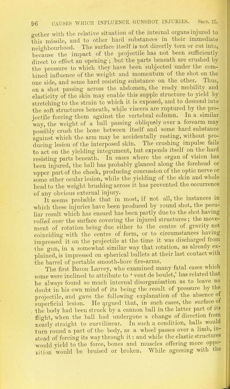 gether with the relative situation of the internal organs injured to this missile, and to other hard substances in their immediate neighbourhood. The surface itself is not directly torn or cut into, because the impact of the projectile has not been suflBciently direct to eflFect an opening ; but the parts beneath are crushed by the pressure to which they have been subjected under the com- bined influence of the weight and momentum of the shot on the one side, and some hard resisting substance on the other. Thus, on a shot passing across the abdomen, the ready mobility and elasticity of the skin may enable this supple structure to yield by Btretching to the strain to which it is exposed, and to descend into the soft structures beneath, while viscera are ruptured by the pro- jectile forcing them against the vertebral column. In a similar way, the weight of a ball passing obliquely over a forearm may possibly crusli the bone between itself and some hard substance against which the arm may be accidentally resting, without pro- ducing lesion of the interposed skin. The crushing impulse fails to act on the yielding integument, but expends itself on the hard resisting parts beneath. In cases where the organ of vision has been injured, the ball has probably glanced along the forehead or upper part of the cheek, producing concussion of the optic nerve or some other ocular lesion, while the yielding of the skin and whole head to the weight brushing across it has prevented the occurrence of any obvious external injury. It seems probable that in most, if not all, the instances in which these injuries have been produced by round shot, the pecu- liar result which has ensued has been partly due to the shot having rolled over the surface covering the injured structures; the move- ment of rotation being due either to the centre of gravity not coinciding with the centre of form, or to circumstances having impressed it on the projectile at the time it was discharged from the gun, in a somewliat similar way that rotation, as already ex- plained, is impressed on spherical bullets at their last contact with the barrel of portable smooth-bore iire-arms. The first Baron Larrey, who examined many fatal cases which some were inclined to attribute to ' vent de boulet,' has related that he always found so much internal disorganisation as to leave no doubt in his own mind of its being the result of pressure by the projectile, and gave the following explanation of the absence of superficial lesion. He argued that, in such cases, the surface of the body had been struck by a cannon ball in the latter part of its flight, when the ball had undergone a change of direction from nearly straight to curvilinear. In such a condition, balls would turn round a part of the body, as a wheel passes over a limb, in- stead of forcing its way through it: and while the elastic structures would yield to the force, bones and muscles offering more oppo- Bilion would be bruised or broken. While agreeing with the