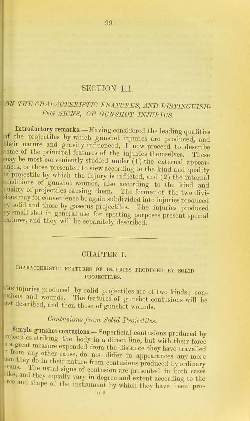 SECTION in. )0N THE GEABACTEBISTIO FEATURES, AND DISTINGUISH^ INO SIGNS, OF GUNSHOT INJURIES. Introductory remarks.—Having considered the leading qualities bf the projectiles by which gunshot injuries are produced, and bheir nature and gravity influenced, I now proceed to describe aome of the principal features of the injuries themselves. These may be most conveniently studied under (1) the external appear- nnces, or those presented to view according to the kind and quality f.f projectile by which the injury is inflicted, and (2) the internal Renditions of gunshot wounds, also according to the kind and iiuahty of projectiles causing them. The former of the two divi- cions may tor convenience be again subdivided into injuries produced fj solid and those by gaseous projectiles. The injuries produced jiy small shot m general use for sporting purposes present special matures, and they will be separatelv described. CHAPTEE I. CHAKACTEEISTIC FEATUEES OF INJURIES PHODFCED Bt SOLID PEOJECTILES. 'he injuries produced by solid projectiles are of two kinds : con- J^sions and wounds. The features of gunshot contusions will be srst described, and then those of gunshot wounds. Contusions from Solid Projectiles. Simple gunshot contusions.-Superficial contusions produced bv TOjectiles striking the body in a direct line, but with their force a great measure expended from the distance they have travelled ^^^^ ^^ffe^' appearances any more ^ru ^^'^ ''^^'''■^ ^'''''^ contusions produced by ordinary ikp 1 ^ contusion are presented in both cases 'rZ' 1 1 equally vary in degxee and extent according to the ce and shape of the instrument })y which they have been pro- H 2