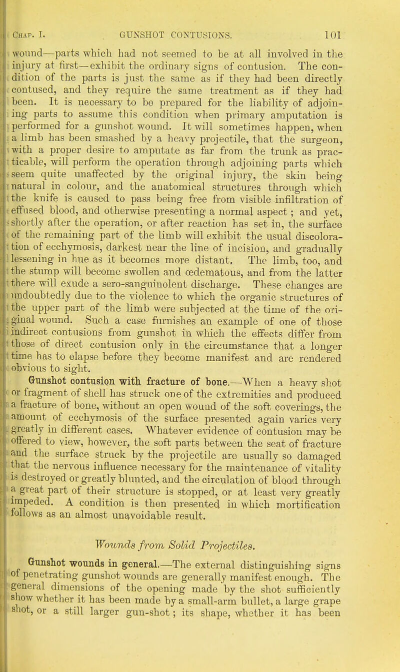wound—parts which had not seemed to be at all involved in the injury at first—exhibit the ordinary signs of contusion. The con- dition of the parts is just the same as if they had been directly contused, and they require the same treatment as if they had been. It is necessary to be prepared for the liability of adjoin- ing parts to assume this condition when primary amputation is performed for a gunshot wound. It will sometimes happen, when a limb has been smashed by a heavy projectile, that the surgeon, with a proper desire to amputate as far from the trunk as prac- ticable, will perform the operation through adjoining parts which seem quite unaffected by the original injury, the skin being natural in colour, and the anatomical structures through which the knife is caused to pass being free from visible infiltration of effused blood, and otherwise presenting a normal aspect; and yet, sliortly after the operation, or after reaction has set in, the surface of the remaining part of the limb will exhibit the usual discolora- tion of ecchymosis, darkest near the line of incision, and gradually lessening in hue as it becomes more distant. The limb, too, and the stiunp will become swollen and cedenjatous, and from the latter there will exude a sero-sanguiuolent discharge. These changes are undoubtedly due to the violence to which the organic structures of the upper part of the limb were subjected at the time of the ori- uinal wound. Such a case furnishes an example of one of those indirect contusions fj-om gunshot in which the effects differ from those of direct contusion only in the circumstance that a longer time has to elapse before they become manifest and are rendered obvious to sight. Gunshot contusion with fracture of bone.—When a heavy shot or fragment of shell has struck one of the extremities and produced a fracture of bone, without an open wound of the soft coverings, the amount of ecchymosis of the surface presented again varies very greatly in different cases. Whatever evidence of contusion may be < iffered to view, however, the soft parts between the seat of fracture and the surface struck by the projectile are usually so damaged that the nervous influence necessary for the maintenance of vitality IS destroyed or greatly blunted, and the circulation of blood through •1 great part of their structure is stopped, or at least very greatly impeded. A condition is then presented in which mortification follows as an almost unavoidable result. Wounds from Solid Projectiles. Gunshot wounds in general.—The external distinguishing signs of penetrating gunshot wounds are generally manifest enough. The general dimensions of the opening made by the shot sufficiently show whether it has been made by a small-arm bullet, a large grape shot, or a still larger gun-shot; its shape, whether it has been